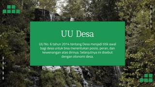 UU Desa
UU No. 6 tahun 2014 tentang Desa menjadi titik awal
bagi desa untuk bisa menentukan posisi, peran, dan
kewenangan atas dirinya. Selanjutnya ini disebut
dengan otonomi desa.
 