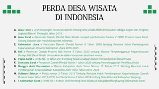 PERDA DESA WISATA
DI INDONESIA
A. Jawa Timur = Draft rancangan peraturan daerah tentang desa wisata telah dimasukkan sebagai bagian dari Program
Legislasi Daerah (Prolegda) tahun 2019
B. Jawa Barat = Peraturan Daerah (Perda) Desa Wisata menjadi pembahasan Pansus V DPRD Provinsi Jawa Barat.
Sedang diproses dan masih tahap riset informasi.
C. Kalimantan Utara = Peraturan Daerah (Perda) Nomor 9 Tahun 2019 tentang Rencana Induk Pembangunan
Kepariwisataan Provinsi Kalimantan Utara 2019-2025
D. Bali = Peraturan Daerah Provinsi Bali Nomor 5 Tahun 2020 tentang Standar Penyelenggaraan Kepariwisataan
Budaya Bali: Desa Wisata dimasukkan ke dalam komponen destinasi wisata.
E. Papua Barat = Perda No. 13 tahun 2013 tentang Kepariwisataan: Belum mencantumkan Desa Wisata
F. Sumatera Barat = Peraturan Daerah (Perda) Nomor 1 tahun 2020 tentang Penyelenggaraan Pariwisata Halal
G. Nanggro Aceh Darrusalam = Qanun Kabupaten Aceh Timur Nomor 11 Tahun 2015 Tentang Rencana Induk
Pembangunan Kepariwisataan Kabupaten Aceh Timur Tahun 2015-2025
H. Sulawesi Selatan = Perda nomor 2 Tahun 2015 Tentang Rencana Induk Pembangunan Kepariwisataan Daerah
Provinsi Sulsel tahun 2015-2030 dan Perda Nomor 2 tahun 2019 tentang Desa Wisata di Kabupaten Soppeng
I. I. Kalimantan Barat = Perda No. 11 tahun 2019 tentang Desa Wisata di Kabupaten Bengkayang, Kalimantan Barat
 