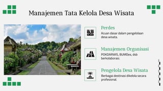 Manajemen Tata Kelola Desa Wisata
Perdes
Acuan dasar dalam pengelolaan
desa wisata.
Manajemen Organisasi
POKDARWIS, BUMDes, dsb
berkolaborasi.
Pengelola Desa Wisata
Berbagai destinasi dikelola secara
profesional.
 