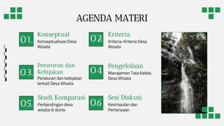 02
.
03. 04
.
05.
Sesi Diskusi
Konseptual
Pengelolaan
Manajemen Tata Kelola
Desa Wisata
Studi Komparasi
Perbandingan desa
wisata di dunia
01. Konseptualisasi Desa
Wisata
Kriteria
Kriteria-Kriteria Desa
Wisata
Peraturan dan
Kebijakan
Peraturan dan kebijakan
terkait Desa Wisata
Kesimpulan dan
Pertanyaan
AGENDA MATERI
06
.
 