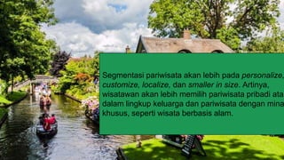 —Someone Famous
“This is a quote, words full of wisdom
that someone important said and can
make the reader get inspired.”
Segmentasi pariwisata akan lebih pada personalize,
customize, localize, dan smaller in size. Artinya,
wisatawan akan lebih memilih pariwisata pribadi atau
dalam lingkup keluarga dan pariwisata dengan mina
khusus, seperti wisata berbasis alam.
 
