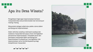 Apa itu Desa Wisata?
Pengelolaan lingkungan kepariwisataan berbasis
masyarakat desa sesuai keterampilan dan kemampuan
masing-masing.
Masyarakat sebagai subjek atau pelaku utama dalam
pembangunan kepariwisataan
Dalam aktivitas sosialnya, kelompok swadaya dan
swakarsa masyarakat berupaya untuk meningkatkan
pemahaman kepariwisataan; mewadahi peran dan
partisipasi masyarakat dalam pembangunan
kepariwisataan di wilayahnya; meningkatkan nilai
kepariwisataan serta memberdayakannya bagi
kesejahteraan masyarakat.
 