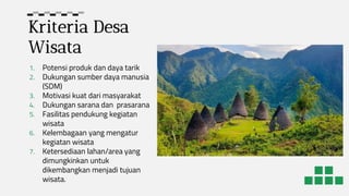 Kriteria Desa
Wisata
1. Potensi produk dan daya tarik
2. Dukungan sumber daya manusia
(SDM)
3. Motivasi kuat dari masyarakat
4. Dukungan sarana dan prasarana
5. Fasilitas pendukung kegiatan
wisata
6. Kelembagaan yang mengatur
kegiatan wisata
7. Ketersediaan lahan/area yang
dimungkinkan untuk
dikembangkan menjadi tujuan
wisata.
 