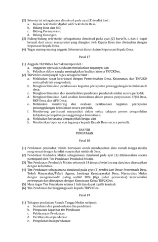 (2) Sekretariat sebagaimana dimaksud pada ayat (1) terdiri dari :
a. Kepala Sekretariat dijabat oleh Sekretaris Desa;
b. Bidang Data dan SID;
c. Bidang Perencanaan;
d. Bidang Keuangan.
(3) Bidang-bidang sekretariat sebagaimana dimaksud pada ayat (2) huruf b, c, dan d dapat
berasal dari unsur masyarakat yang diangkat oleh Kepala Desa dan ditetapkan dengan
Keputusan Kepala Desa.
(4) Tugas masing-masing anggota Sekretariat diatur dalam Keputusan Kepala Desa.
Pasal 17
(1) Anggota TKP2KDes berhak memperoleh :
a. Anggaran operasional dalam menjalankan tugasnya; dan
b. Pelatihan dalam rangka meningkatkan kualitas kinerja TKP2KDes.
(2) TKP2KDes mempunyai tugas sebagai berikut :
a. Melakukan rapat koordinasi dengan Pemerintahan Desa, Kecamatan, dan TKP2KD
serta pihak lain yang terkait;
b. Mengkoordinasikan pelaksanaan kegiatan percepatan penanggulangan kemiskinan di
desa;
c. Mengkoordinasikan dan memfasilitasi pendataan penduduk miskin secara periodik;
d. Mengkoordinasikan hasil analisis kemiskinan dalam proses penyusunan RPJM Desa,
RKP Desa, dan APB Desa;
e. Melakukan monitoring dan evaluasi pelaksanaan kegiatan percepatan
penanggulangan kemiskinan secara periodik.
f. Mendorong partisipasi masyarakat dalam setiap tahapan proses pengambilan
kebijakan percepatan penanggulangan kemiskinan;
g. Melakukan kerjasama dengan pihak ketiga; dan
h. Memberikan laporan atas tugasnya kepada Kepala Desa secara periodik.
BAB VIII
PENDATAAN
Pasal 18
(1) Pendataan penduduk miskin bertujuan untuk mendapatkan data rumah tangga miskin
yang sesuai dengan kondisi masyarakat miskin di Desa.
(2) Pendataan Penduduk Miskin sebagaimana dimaksud pada ayat (1) dilaksanakan secara
partisipatif oleh Tim Pendataan Penduduk Miskin.
(3) Tim Pendataan Penduduk Miskin sebanyak 14 (empat belas) orang dan/atau disesuaikan
dengan kebutuhan.
(4) Tim Pendataan sebagaimana dimaksud pada ayat (3) terdiri dari Unsur Pemerintah Desa,
Tokoh Masyarakat/Tokoh Agama, Lembaga Kemasyarakat Desa, Masyarakat Miskin
dengan mengakomodir paling sedikit 30% (tiga puluh perseratus) keterwakilan
perempuan dan ditetapkan dengan Keputusan Ketua TKP2KDes.
(5) Masa tugas Tim Pendataan selama 1 kali dan dapat dipilih kembali.
(6) Tim Pendataan bertanggungjawab kepada TKP2KDes.
Pasal 19
(1) Tahapan pendataan Rumah Tangga Miskin meliputi :
a. Sosialisasi dan pembentukan tim pendataan
b. Penguatan kapasitas tim Pendataan
c. Pelaksanaan Pendataan
d. Verifikasi hasil pendataan
e. Pengolahan hasil pendataan
 