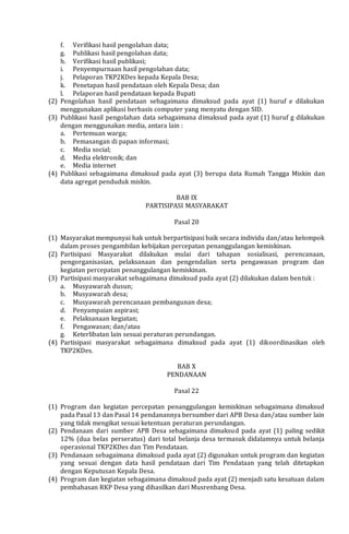 f. Verifikasi hasil pengolahan data;
g. Publikasi hasil pengolahan data;
h. Verifikasi hasil publikasi;
i. Penyempurnaan hasil pengolahan data;
j. Pelaporan TKP2KDes kepada Kepala Desa;
k. Penetapan hasil pendataan oleh Kepala Desa; dan
l. Pelaporan hasil pendataan kepada Bupati
(2) Pengolahan hasil pendataan sebagaimana dimaksud pada ayat (1) huruf e dilakukan
menggunakan aplikasi berbasis computer yang menyatu dengan SID.
(3) Publikasi hasil pengolahan data sebagaimana dimaksud pada ayat (1) huruf g dilakukan
dengan menggunakan media, antara lain :
a. Pertemuan warga;
b. Pemasangan di papan informasi;
c. Media social;
d. Media elektronik; dan
e. Media internet
(4) Publikasi sebagaimana dimaksud pada ayat (3) berupa data Rumah Tangga Miskin dan
data agregat penduduk miskin.
BAB IX
PARTISIPASI MASYARAKAT
Pasal 20
(1) Masyarakat mempunyai hak untuk berpartisipasi baik secara individu dan/atau kelompok
dalam proses pengambilan kebijakan percepatan penanggulangan kemiskinan.
(2) Partisipasi Masyarakat dilakukan mulai dari tahapan sosialisasi, perencanaan,
pengorganisasian, pelaksanaan dan pengendalian serta pengawasan program dan
kegiatan percepatan penanggulangan kemiskinan.
(3) Partisipasi masyarakat sebagaimana dimaksud pada ayat (2) dilakukan dalam bentuk :
a. Musyawarah dusun;
b. Musyawarah desa;
c. Musyawarah perencanaan pembangunan desa;
d. Penyampaian aspirasi;
e. Pelaksanaan kegiatan;
f. Pengawasan; dan/atau
g. Keterlibatan lain sesuai peraturan perundangan.
(4) Partisipasi masyarakat sebagaimana dimaksud pada ayat (1) dikoordinasikan oleh
TKP2KDes.
BAB X
PENDANAAN
Pasal 22
(1) Program dan kegiatan percepatan penanggulangan kemiskinan sebagaimana dimaksud
pada Pasal 13 dan Pasal 14 pendanannya bersumber dari APB Desa dan/atau sumber lain
yang tidak mengikat sesuai ketentuan peraturan perundangan.
(2) Pendanaan dari sumber APB Desa sebagaimana dimaksud pada ayat (1) paling sedikit
12% (dua belas perseratus) dari total belanja desa termasuk didalamnya untuk belanja
operasional TKP2KDes dan Tim Pendataan.
(3) Pendanaan sebagaimana dimaksud pada ayat (2) digunakan untuk program dan kegiatan
yang sesuai dengan data hasil pendataan dari Tim Pendataan yang telah ditetapkan
dengan Keputusan Kepala Desa.
(4) Program dan kegiatan sebagaimana dimaksud pada ayat (2) menjadi satu kesatuan dalam
pembahasan RKP Desa yang dihasilkan dari Musrenbang Desa.
 