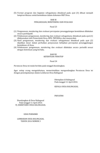 (5) Format program dan kegiatan sebagaimana dimaksud pada ayat (3) dibuat menjadi
lampiran khusus untuk kemiskinan dalam dokumen RKP Desa.
BAB XI
PENGAWASAN, MONITORING DAN EVALUASI
Pasal 23
(1) Pengawasan, monitoring dan evaluasi percepatan penanggulangan kemiskinan dilakukan
secara partisipatif.
(2) Pelaksanaan pengawasan, monitoring dan evaluasi sebagaimana dimaksud pada ayat (1)
dilaksanakan oleh Pemerintah Desa, BPD, TKP2KDes, dan masyarakat.
(3) Hasil pengawasan, monitoring dan evaluasi sebagaimana dimaksud pada ayat (2)
dijadikan dasar dalam perbaikan penyusunan kebijakan percepatan penanggulangan
kemiskinan di Desa.
(4) Pelaksanaan pengawasan, monitoring dan evaluasi dilakukan secara periodik sesuai
dengan ketentuan yang berlaku.
BAB XII
KETENTUAN PENUTUP
Pasal 24
Peraturan Desa ini mulai berlaku pada tanggal diundangkan.
Agar setiap orang mengetahuinya, memerintahkan mengundangkan Peraturan Desa ini
dengan penempatannya dalam Lembaran Desa Balingasal
Ditetapkan di Balingasal
Pada tanggal 11 April 2016
KEPALA DESA BALINGASAL
PRIYATINI
Diundangkan di Desa Balingasal
Pada tanggal 11 April 2016
Pj. SEKRETARIS DESA BALINGASAL
UDHI PURNOMO
LEMBARAN DESA BALINGASAL
TAHUN 2016 NOMOR 3
 