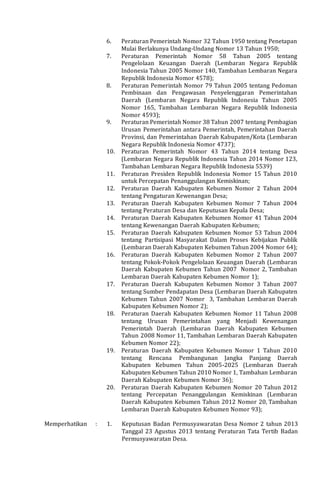 6. Peraturan Pemerintah Nomor 32 Tahun 1950 tentang Penetapan
Mulai Berlakunya Undang-Undang Nomor 13 Tahun 1950;
7. Peraturan Pemerintah Nomor 58 Tahun 2005 tentang
Pengelolaan Keuangan Daerah (Lembaran Negara Republik
Indonesia Tahun 2005 Nomor 140, Tambahan Lembaran Negara
Republik Indonesia Nomor 4578);
8. Peraturan Pemerintah Nomor 79 Tahun 2005 tentang Pedoman
Pembinaan dan Pengawasan Penyelenggaran Pemerintahan
Daerah (Lembaran Negara Republik Indonesia Tahun 2005
Nomor 165, Tambahan Lembaran Negara Republik Indonesia
Nomor 4593);
9. Peraturan Pemerintah Nomor 38 Tahun 2007 tentang Pembagian
Urusan Pemerintahan antara Pemerintah, Pemerintahan Daerah
Provinsi, dan Pemerintahan Daerah Kabupaten/Kota (Lembaran
Negara Republik Indonesia Nomor 4737);
10. Peraturan Pemerintah Nomor 43 Tahun 2014 tentang Desa
(Lembaran Negara Republik Indonesia Tahun 2014 Nomor 123,
Tambahan Lembaran Negara Republik Indonesia 5539)
11. Peraturan Presiden Republik Indonesia Nomor 15 Tahun 2010
untuk Percepatan Penanggulangan Kemiskinan;
12. Peraturan Daerah Kabupaten Kebumen Nomor 2 Tahun 2004
tentang Pengaturan Kewenangan Desa;
13. Peraturan Daerah Kabupaten Kebumen Nomor 7 Tahun 2004
tentang Peraturan Desa dan Keputusan Kepala Desa;
14. Peraturan Daerah Kabupaten Kebumen Nomor 41 Tahun 2004
tentang Kewenangan Daerah Kabupaten Kebumen;
15. Peraturan Daerah Kabupaten Kebumen Nomor 53 Tahun 2004
tentang Partisipasi Masyarakat Dalam Proses Kebijakan Publik
(Lembaran Daerah Kabupaten Kebumen Tahun 2004 Nomor 64);
16. Peraturan Daerah Kabupaten Kebumen Nomor 2 Tahun 2007
tentang Pokok-Pokok Pengelolaan Keuangan Daerah (Lembaran
Daerah Kabupaten Kebumen Tahun 2007 Nomor 2, Tambahan
Lembaran Daerah Kabupaten Kebumen Nomor 1);
17. Peraturan Daerah Kabupaten Kebumen Nomor 3 Tahun 2007
tentang Sumber Pendapatan Desa (Lembaran Daerah Kabupaten
Kebumen Tahun 2007 Nomor 3, Tambahan Lembaran Daerah
Kabupaten Kebumen Nomor 2);
18. Peraturan Daerah Kabupaten Kebumen Nomor 11 Tahun 2008
tentang Urusan Pemerintahan yang Menjadi Kewenangan
Pemerintah Daerah (Lembaran Daerah Kabupaten Kebumen
Tahun 2008 Nomor 11, Tambahan Lembaran Daerah Kabupaten
Kebumen Nomor 22);
19. Peraturan Daerah Kabupaten Kebumen Nomor 1 Tahun 2010
tentang Rencana Pembangunan Jangka Panjang Daerah
Kabupaten Kebumen Tahun 2005-2025 (Lembaran Daerah
Kabupaten Kebumen Tahun 2010 Nomor 1, Tambahan Lembaran
Daerah Kabupaten Kebumen Nomor 36);
20. Peraturan Daerah Kabupaten Kebumen Nomor 20 Tahun 2012
tentang Percepatan Penanggulangan Kemiskinan (Lembaran
Daerah Kabupaten Kebumen Tahun 2012 Nomor 20, Tambahan
Lembaran Daerah Kabupaten Kebumen Nomor 93);
Memperhatikan : 1. Keputusan Badan Permusyawaratan Desa Nomor 2 tahun 2013
Tanggal 23 Agustus 2013 tentang Peraturan Tata Tertib Badan
Permusyawaratan Desa.
 