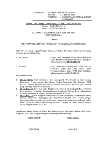LAMPIRAN II : PERATURAN DESA BALINGASAL
NOMOR : 3 TAHUN 2016
TENTANG : PERCEPATAN PENANGGULANGAN
KEMISKINAN
BERITA ACARA KESEPAKATAN BERSAMA KEPALA DESA DAN BPD
Nomor : 03/DS-BLS/2016
Nomor : 03/BPD-BLS/2016
KESEPAKATAN BERSAMA KEPALA DESA DAN BPD
DESA BALINGASAL
TENTANG
PERATURAN DESA TENTANG PERCEPATAN PENANGGULANGAN KEMISKINAN
Pada hari ini Jum’at tanggal Delapan bulan April Tahun Dua Ribu Enambelas kami yang
bertanda tangan di bawah ini :
1. PRIYATINI : Kepala Desa Balingasal dalam hal ini bertindak
untuk dan atas nama Pemerintah Desa Balingasal
selanjutnya disebut PIHAK KESATU
2. SUGENG : Ketua BPD Desa Balingasal dalam hal ini
bertindak untuk dan atas nama Badan
Permusyawaratan Desa (BPD) Desa Balingasal
selanjutnya disebut PIHAK KEDUA
Menyatakan bahwa
1. PIHAK KEDUA telah membahas dan menyepakati Draf Peraturan Desa tentang
Percepatan Penanggulangan Kemiskinan Tingkat Desa yang telah diajukan PIHAK
KESATU, dengan penyesuaian dan perubahan sebagaimana tertuang pada catatan
yang terlampir pada Berita Acara ini
2. PIHAK KESATU dapat menerima dengan baik penyesuaian dan perubahan Peraturan
Desa tentang Percepatan Penanggulangan Kemiskinan Tingkat Desa sebagaimana
tertuang pada catatan yang terlampir dalam Berita Acara ini
3. PIHAK KESATU akan menyelesaikan perubahan dan koreksi atas Draf Peraturan Desa
tentang Percepatan Penanggulangan Kemiskinan tingkat desa selaras dengan
penyesuaian dan perubahan sebagaimana tertuang pada catatan yang terlampir dalam
Berita Acara ini selambat-lambatnya sebelum 3 (tiga) hari kerja setelah tanggal
ditandatangani Berita Acara ini.
Demikianlah Berita Acara ini dibuat dan ditandatangani oleh kedua belah pihak dalam
rangkap 2 (dua) untuk dapat dipergunakan sebagaimana mestinya
PIHAK KESATU
(PRIYATINI)
PIHAK KEDUA
(SUGENG)
 