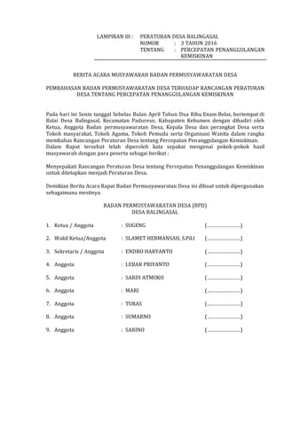 LAMPIRAN III : PERATURAN DESA BALINGASAL
NOMOR : 3 TAHUN 2016
TENTANG : PERCEPATAN PENANGGULANGAN
KEMISKINAN
BERITA ACARA MUSYAWARAH BADAN PERMUSYAWARATAN DESA
PEMBAHASAN BADAN PERMUSYAWARATAN DESA TERHADAP RANCANGAN PERATURAN
DESA TENTANG PERCEPATAN PENANGGULANGAN KEMISKINAN
Pada hari ini Senin tanggal Sebelas Bulan April Tahun Dua Ribu Enam Belas, bertempat di
Balai Desa Balingasal, Kecamatan Padureso, Kabupaten Kebumen dengan dihadiri oleh
Ketua, Anggota Badan permusyawaratan Desa, Kepala Desa dan perangkat Desa serta
Tokoh masyarakat, Tokoh Agama, Tokoh Pemuda serta Organisasi Wanita dalam rangka
membahas Rancangan Peraturan Desa tentang Percepatan Penanggulangan Kemiskinan.
Dalam Rapat tersebut telah diperoleh kata sepakat mengenai pokok-pokok hasil
musyawarah dengan para peserta sebagai berikut :
Menyepakati Rancangan Peraturan Desa tentang Percepatan Penanggulangan Kemiskinan
untuk ditetapkan menjadi Peraturan Desa.
Demikian Berita Acara Rapat Badan Permusyawaratan Desa ini dibuat untuk dipergunakan
sebagaimana mestinya.
BADAN PERMUSYAWARATAN DESA (BPD)
DESA BALINGASAL
1. Ketua / Anggota : SUGENG (……………………)
2. Wakil Ketua/Anggota : SLAMET HERMANSAH, S.Pd.I (……………………)
3. Sekretaris / Anggota : ENDRO HARYANTO (……………………)
4. Anggota : LEBAR PRIYANTO (……………………)
5. Anggota : SARDI ATMOKO (……………………)
6. Anggota : MARI (……………………)
7. Anggota : TURAS (……………………)
8. Anggota : SUMARNO (……………………)
9. Anggota : SARINO (……………………)
 