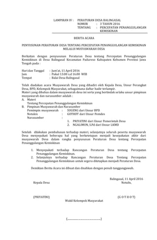 LAMPIRAN IV : PERATURAN DESA BALINGASAL
NOMOR : 3 TAHUN 2016
TENTANG : PERCEPATAN PENANGGULANGAN
KEMISKINAN
BERITA ACARA
PENYUSUNAN PERATURAN DESA TENTANG PERCEPATAN PENANGGULANGAN KEMISKINAN
MELALUI MUSYAWARAH DESA
Berkaitan dengan penyusunan Peraturan Desa tentang Percepatan Penanggulangan
Kemiskinan di Desa Balingasal Kecamatan Padureso Kabupaten Kebumen Provinsi Jawa
Tengah pada :
Hari dan Tanggal : Jum’at, 11 April 2016
Jam : Pukul 13.00 s.d 16.00 WIB
Tempat : Balai Desa Balingasal
Telah diadakan acara Musyawarah Desa yang dihadiri oleh Kepala Desa, Unsur Perangkat
Desa, BPD, Kelompok Masyarakat, sebagaimana daftar hadir terlampir.
Materi yang dibahas dalam musyawarah desa ini serta yang bertindak selaku unsur pimpinan
musyawarah dan narasumber adalah :
A. Materi
Tentang Percepatan Penanggulangan Kemiskinan
B. Pimpinan Musyawarah dan Narasumber
Pemimpin musyawarah : SUGENG dari Unsur BPD
Notulen : GOTHOT dari Unsur Pemdes
Narasumber :
1. PRIYATINI dari Unsur Pemerintah Desa
2. NGALIMUN, S.Pd dari Unsur LKMD
Setelah dilakukan pembahasan terhadap materi, selanjutnya seluruh peserta musyawarah
Desa menyepakati beberapa hal yang berketetapan menjadi kesepakatan akhir dari
musyawarah Desa dalam rangka penyusunan Peraturan Desa tentang Percepatan
Penanggulangan Kemiskinan
1. Menyepakati terhadap Rancangan Peraturan Desa tentang Percepatan
Penanggulangan Kemiskinan.
2. Selanjutnya terhadap Rancangan Peraturan Desa Tentang Percepatan
Penanggulangan Kemiskinan untuk segera ditetapkan menjadi Peraturan Desa.
Demikian Berita Acara ini dibuat dan disahkan dengan penuh tanggungjawab.
Kepala Desa
(PRIYATINI)
Wakil Kelompok Masyarakat
(......................................................)
Balingasal, 11 April 2016
Notulis,
(G O T H O T)
 