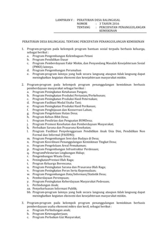 LAMPIRAN V : PERATURAN DESA BALINGASAL
NOMOR : 3 TAHUN 2016
TENTANG : PERCEPATAN PENANGGULANGAN
KEMISKINAN
PERATURAN DESA BALINGASAL TENTANG PERCEPATAN PENANGGULANGAN KEMISKINAN
1. Program-program pada kelompok program bantuan sosial terpadu berbasis keluarga,
sebagai berikut :
a. Program Pengembangan Kelembagaan Petani
b. Program Pendidikan Dasar
c. Program Pemberdayaan Fakir Miskin, dan Penyandang Masalah Kesejahteraan Sosial
(PMKS) lainnya.
d. Program Pengembangan Perumahan
e. Program-program lainnya yang baik secara langsung ataupun tidak langsung dapat
meningkatkan kegiatan ekonomi dan kesejahteraan masyarakat miskin.
2. Program-program pada kelompok program penanggulangan kemiskinan berbasis
pemberdayaan masyarakat sebagai berikut :
a. Program Peningkatan Ketahanan Pangan;
b. Program Peningkatan Produksi Pertanian/Perkebunan;
c. Program Peningkatan Produksi Hasil Peternakan;
d. Program Fasilitasi Modal Usaha Tani;
e. Program Peningkatan Produksi Hasil Perikanan;
f. Program Penghijauan dan Konservasi Lahan;
g. Program Pengelolaan Hutan Desa;
h. Program Kebun Bibit Desa;
i. Program Pendirian dan Penguatan BUMDesa;
j. Program Promosi Kesehatan dan Pemberdayaan Masyarakat;
k. Perbaikan Sarana dan Prasarana Kesehatan;
l. Program Fasilitasi Penyelenggaraan Pendidikan Anak Usia Dini, Pendidikan Non
Formal dan Informal (PAUDNI);
m. Program Pengembangan Seni dan Budaya di Desa;
n. Program Koordinasi Penanggulangan Kemiskinan Tingkat Desa;
o. Program Pengelolaan Areal Pemakaman;
p. Program Pengembangan Infrastruktur Perdesaan;
q. ProgramPelestarian Lingkungan Hidup;
r. Pengembangan Wisata Desa;
s. PeningkatanPrestasi Olah Raga;
t. Progran Keluarga Berencana;
u. Program Peningkatan Sarana dan Prasarana Olah Raga;
v. Program Peningkatan Peran Serta Kepemudaan;
w. Program Pengembangan Data/Informasi/Statistik Desa;
x. Pemberdayaan Perempuan;
y. Program Peningkatan Keberdayaan Masyarakat Pedesaan;
z. Perlindungan Anak;
aa. Penyebarluasan Informasi Publik;
bb. Program-program lainnya yang baik secara langsung ataupun tidak langsung dapat
meningkatkan kegiatan ekonomi dan kesejahteraan masyarakat miskin.
3. Program-program pada kelompok program penanggulangan kemiskinan berbasis
pemberdayaan usaha ekonomi mikro dan kecil, sebagai berikut :
a. Program Perlindungan anak;
b. Program Ketenagakerjaan;
c. Program Perbaikan Gizi Masyarakat;
 