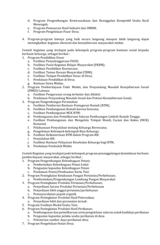 d. Program Pengembangan Kewirausahaan dan Keunggulan Kompetitif Usaha Kecil
Menengah;
e. Program Pemasaran Hasil Industri dan UMKM;
f. Program Pengelolaan Pasar Desa;
4. Program-program lainnya yang baik secara langsung ataupun tidak langsung dapat
meningkatkan kegiatan ekonomi dan kesejahteraan masyarakat miskin.
Contoh kegiatan yang terdapat pada kelompok program-program bantuan social terpadu
berbasis keluarga, sebagai berikut :
1. Program Pendidikan Dasar
a. Fasilitasi Penyelenggaraan PAUD;
b. Fasilitasi Pusat Kegiatan Belajar Masyarakat (PKBM);
c. Fasilitasi Pendidikan Kesetaraan;
d. Fasilitasi Taman Bacaan Masyarakat (TBM);
e. Fasilitasi Tempat Pendidikan Dasar di Desa;
f. Pendataan Pendidikan di Desa;
g. Bantuan Siswa Miskin;
2. Program Pemberdayaan Fakir Miskin, dan Penyandang Masalah Kesejahteraan Sosial
(PMKS) Lainnya
a. Fasilitasi Pengurusan orang terlantar dan difabel;
b. Pendataan Penyandang Masalah Sosial dan Potensi Kesejahteraan Sosial;
3. Program Pengembangan Perumahan
a. Fasilitasi Pemberian Bantuan Pemugaran Rumah (RTM);
b. Fasilitasi Pembangunan Rumah karena bencana;
c. Fasilitasi Pembangunan MCK RTM;
d. Pembangunan dan Pemeliharaan Saluran Pembuangan Limbah Rumah Tangga;
e. Fasilitasi Pembangunan dan Mengelola Tempat Mandi, Cucian dan Kakus (MCK)
Komunal;
f. Pelaksanaan Penyuluhan tentang Keluarga Berencana;
g. Pengelolaan Kelompok-kelompok Bina Keluarga;
h. Fasilitasi Keikutsertaan RTM dalam Program KB;
i. Penyuluhan KB;
j. Fasilitasi Bantuan Pelayanan Kesehatan Keluarga bagi RTM;
k. Pendataan Penduduk Miskin
Contoh Kegiatan yang terdapat pada kelompok program penanggulangan kemiskinan berbasis
pemberdayaan masyarakat, sebagai berikut :
1. Program Pengembangan Kelembagaan Petani;
a. Pembentukan Kelembagaan Petani Lokal
b. Penguatan kapasitas Kelembagaan Petani
c. Pendataan Petani/Pembuatan Kartu Tani
2. Program Peningkatan Ketahanan Pangan Pertanian/Perkebunan;
a. Pembentukan/Pengembangan Lumbung Pangan Masyarakat
3. Program Peningkatan Produksi Pertanian/Perkebunan;
a. Penyediaan Sarana Produksi Pertanian/Perkebunan
b. Penyediaan bibit unggul pertanian/perkebunan
c. Pemasyarakatan pupuk organik
4. Program Peningkatan Produksi Hasil Peternakan;
a. Penyediaan bibit dan perawatan ternak
5. Program Fasilitasi Modal Usaha Tani;
6. Program Peningkatan Produksi Hasil Perikanan;
a. Pembangunan dan pemeliharaan serta pengelolaan saluran untuk budidaya perikanan
b. Penguatan kapasitas pelaku usaha perikanan di desa
c. Pelestarian sumber daya perikanan desa
7. Program Pengelolaan Hutan Desa;
 