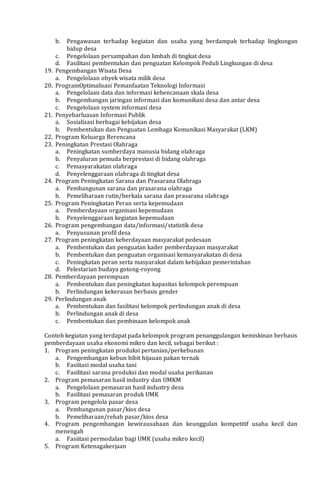 b. Pengawasan terhadap kegiatan dan usaha yang berdampak terhadap lingkungan
hidup desa
c. Pengelolaan persampahan dan limbah di tingkat desa
d. Fasilitasi pembentukan dan penguatan Kelompok Peduli Lingkungan di desa
19. Pengembangan Wisata Desa
a. Pengelolaan obyek wisata milik desa
20. ProgramOptimalisasi Pemanfaatan Teknologi Informasi
a. Pengelolaan data dan informasi kebencanaan skala desa
b. Pengembangan jaringan informasi dan komunikasi desa dan antar desa
c. Pengelolaan system informasi desa
21. Penyebarluasan Informasi Publik
a. Sosialisasi berbagai kebijakan desa
b. Pembentukan dan Penguatan Lembaga Komunikasi Masyarakat (LKM)
22. Program Keluarga Berencana
23. Peningkatan Prestasi Olahraga
a. Peningkatan sumberdaya manusia bidang olahraga
b. Penyaluran pemuda berprestasi di bidang olahraga
c. Pemasyarakatan olahraga
d. Penyelenggaraan olahraga di tingkat desa
24. Program Peningkatan Sarana dan Prasarana Olahraga
a. Pembangunan sarana dan prasarana olahraga
b. Pemeliharaan rutin/berkala sarana dan prasarana olahraga
25. Program Peningkatan Peran serta kepemudaan
a. Pemberdayaan organisasi kepemudaan
b. Penyelenggaraan kegiatan kepemudaan
26. Program pengembangan data/informasi/statistik desa
a. Penyusunan profil desa
27. Program peningkatan keberdayaan masyarakat pedesaan
a. Pembentukan dan penguatan kader pemberdayaan masyarakat
b. Pembentukan dan penguatan organisasi kemasyarakatan di desa
c. Peningkatan peran serta masyarakat dalam kebijakan pemerintahan
d. Pelestarian budaya gotong-royong
28. Pemberdayaan perempuan
a. Pembentukan dan peningkatan kapasitas kelompok perempuan
b. Perlindungan kekerasan berbasis gender
29. Perlindungan anak
a. Pembentukan dan fasilitasi kelompok perlindungan anak di desa
b. Perlindungan anak di desa
c. Pembentukan dan pembinaan kelompok anak
Contoh kegiatan yang terdapat pada kelompok program penanggulangan kemiskinan berbasis
pemberdayaan usaha ekonomi mikro dan kecil, sebagai berikut :
1. Program peningkatan produksi pertanian/perkebunan
a. Pengembangan kebun bibit hijauan pakan ternak
b. Fasiitasi modal usaha tani
c. Fasilitasi sarana produksi dan modal usaha perikanan
2. Program pemasaran hasil industry dan UMKM
a. Pengelolaan pemasaran hasil industry desa
b. Fasilitasi pemasaran produk UMK
3. Program pengelola pasar desa
a. Pembangunan pasar/kios desa
b. Pemeliharaan/rehab pasar/kios desa
4. Program pengembangan kewirausahaan dan keunggulan kompetitif usaha kecil dan
menengah
a. Fasiitasi permodalan bagi UMK (usaha mikro kecil)
5. Program Ketenagakerjaan
 