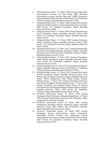 6. Undang-Undang Nomor 12 Tahun 2005 tentang Pengesahan
Internasional Covenant On Civil Politic Right (Kovenan
Internasional tentang Hak-hak Sipil dan Politik). (Lembaran
Negara Republik Indonesia Tahun 2005 Nomor 119, Tambahan
Lembaran Negara Republik Indonesia Nomor 4558);
7. Undang-Undang Nomor 14 Tahun 2008 tentang Keterbukaan
Informasi Publik (Lembaran Negara Republik Indonesia Tahun
2008 Nomor 61, Tambahan Lembaran Negara Republik
Indonesia Nomor 4846);
8. Undang-Undang Nomor 11 Tahun 2009 tentang Kesejahteraan
Sosial (Lembaran Negara Republik Indonesia Tahun 2009
Nomor 12, Tambahan Lembaran Negara Republik Indonesia
Nomor 4967);
9. Undang-Undang Nomor 25 Tahun 2009 tentang Pelayanan
Publik (Lembaran Negara Republik Indonesia Tahun 2009
Nomor 112, Tambahan Lembaran Negara Republik Indonesia
Nomor 5234);
10. Undang-Undang Nomor 12 Tahun 2011 tentang Pembentukan
Peraturan Perundang-Undangan (Lembaran Negara Republik
Indonesia Tahun 2011 Nomor 82, Tambahan Lembaran Negara
Republik Indonesia Nomor 5234);
11. Undang-Undang Nomor 13 Tahun 2011 tentang Penanganan
Faskir Miskin (Lembaran Negara Republik Indonesia Tahun
2011 Nomor 83, Tambahan Lembaran Negara Republik
Indonesia Nomor 5235);
12. Undang-undang Nomor 6 tahun 2014 tentang Desa (Lembaran
Negara Republik Indonesia Tahun 2014 Nomor 7, Tambahan
Lembaran Negara Republik Indonesia Nomor 5495);
13. Undang-Undang Nomor 23 Tahun 2014 tentang Pemerintah
Daerah (Lembaran Negara Republik Indonesia Tahun 2014
Nomor 244, Tambahan Lembaran Negara Republik Indonesia
Nomor 5587), sebagaimana telah diubah dengan Undang-
Undang Nomor 2 Tahun 2015 tentang Penetapan Peraturan
Pemerintah Pengganti Undang-Undang Nomor 2 Tahun 2014
tentang Perubahan Atas Undang-Undang Nomor 23 tentang
Pemerintah Daerah Menjadi Undang-Undang (Lembaran Negara
Republik Indonesia Tahun 2015 Nomor 24, Tambahan
Lembaran Negara Republik Indonesia Nomor 5657);
14. Peraturan Pemerintah Nomor 32 Tahun 1950 tentang
Penetapan Mulai Berlakunya Undang-Undang Nomor 13 Tahun
1950 tentang Pembentukan Daerah-daerah Kabupaten dalam
Lingkungan Provinsi Jawa Tengah;
15. Peraturan Pemerintah Nomor 58 Tahun 2005 tentang
Pengelolaan Keuangan Daerah (Lembaran Negara Republik
Indonesia Tahun 2005 Nomor 140, Tambahan Lembaran
Negara Republik Indonesia Nomor 4578);
16. Peraturan Pemerintah Nomor 38 Tahun 2007 tentang
Pembagian Urusan Pemerintahan antara Pemerintah,
Pemerintah Daerah Provinsi dan Pemerintah Daerah
Kabupaten/Kota. (Lembaran Negara Republik Indonesia Tahun
2007 Nomor 82, Tambahan Lembaran Negara Republik
Indonesia Nomor 4737);
 