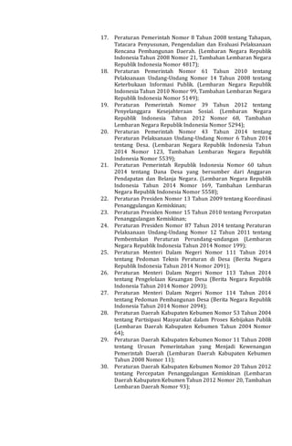 17. Peraturan Pemerintah Nomor 8 Tahun 2008 tentang Tahapan,
Tatacara Penyusunan, Pengendalian dan Evaluasi Pelaksanaan
Rencana Pembangunan Daerah. (Lembaran Negara Republik
Indonesia Tahun 2008 Nomor 21, Tambahan Lembaran Negara
Republik Indonesia Nomor 4817);
18. Peraturan Pemerintah Nomor 61 Tahun 2010 tentang
Pelaksanaan Undang-Undang Nomor 14 Tahun 2008 tentang
Keterbukaan Informasi Publik. (Lembaran Negara Republik
Indonesia Tahun 2010 Nomor 99, Tambahan Lembaran Negara
Republik Indonesia Nomor 5149);
19. Peraturan Pemerintah Nomor 39 Tahun 2012 tentang
Penyelanggara Kesejahteraan Sosial. (Lembaran Negara
Republik Indonesia Tahun 2012 Nomor 68, Tambahan
Lembaran Negara Republik Indonesia Nomor 5294);
20. Peraturan Pemerintah Nomor 43 Tahun 2014 tentang
Peraturan Pelaksanaan Undang-Undang Nomor 6 Tahun 2014
tentang Desa. (Lembaran Negara Republik Indonesia Tahun
2014 Nomor 123, Tambahan Lembaran Negara Republik
Indonesia Nomor 5539);
21. Peraturan Pemerintah Republik Indonesia Nomor 60 tahun
2014 tentang Dana Desa yang bersumber dari Anggaran
Pendapatan dan Belanja Negara. (Lembaran Negara Republik
Indonesia Tahun 2014 Nomor 169, Tambahan Lembaran
Negara Republik Indonesia Nomor 5558);
22. Peraturan Presiden Nomor 13 Tahun 2009 tentang Koordinasi
Penanggulangan Kemiskinan;
23. Peraturan Presiden Nomor 15 Tahun 2010 tentang Percepatan
Penanggulangan Kemiskinan;
24. Peraturan Presiden Nomor 87 Tahun 2014 tentang Peraturan
Pelaksanaan Undang-Undang Nomor 12 Tahun 2011 tentang
Pembentukan Peraturan Perundang-undangan (Lembaran
Negara Republik Indonesia Tahun 2014 Nomor 199);
25. Peraturan Menteri Dalam Negeri Nomor 111 Tahun 2014
tentang Pedoman Teknis Peraturan di Desa (Berita Negara
Republik Indonesia Tahun 2014 Nomor 2091);
26. Peraturan Menteri Dalam Negeri Nomor 113 Tahun 2014
tentang Pengelolaan Keuangan Desa (Berita Negara Republik
Indonesia Tahun 2014 Nomor 2093);
27. Peraturan Menteri Dalam Negeri Nomor 114 Tahun 2014
tentang Pedoman Pembangunan Desa (Berita Negara Republik
Indonesia Tahun 2014 Nomor 2094);
28. Peraturan Daerah Kabupaten Kebumen Nomor 53 Tahun 2004
tentang Partisipasi Masyarakat dalam Proses Kebijakan Publik
(Lembaran Daerah Kabupaten Kebumen Tahun 2004 Nomor
64);
29. Peraturan Daerah Kabupaten Kebumen Nomor 11 Tahun 2008
tentang Urusan Pemerintahan yang Menjadi Kewenangan
Pemerintah Daerah (Lembaran Daerah Kabupaten Kebumen
Tahun 2008 Nomor 11);
30. Peraturan Daerah Kabupaten Kebumen Nomor 20 Tahun 2012
tentang Percepatan Penanggulangan Kemiskinan (Lembaran
Daerah Kabupaten Kebumen Tahun 2012 Nomor 20, Tambahan
Lembaran Daerah Nomor 93);
 