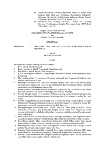 31. Peraturan Bupati Kabupaten Kebumen Nomor 31 Tahun 2014
tentang Tata Cara dan Pendataan Kemiskinan Kabupaten
Kebumen (Berita Daerah Kabupaten Kebumen (Berita Daerah
Kabupaten Kebumen Tahun 2014 Nomor 31);
32 Peraturan Desa Balingasal Nomor 4 Tahun 2015 tentang
Rencana Pembangunan Jangka Menengah Desa (RPJM Desa
Tahun 2015 – 2019)
Dengan Kesepakatan Bersama
BADAN PERMUSYAWARATAN DESA BALINGASAL
dan
KEPALA DESA BALINGASAL
MEMUTUSKAN :
Menetapkan : PERATURAN DESA TENTANG PERCEPATAN PENANGGULANGAN
KEMISKINAN
BAB I
KETENTUAN UMUM
Pasal 1
Dalam peraturan desa ini yang dimaksud dengan :
1. Desa adalah Desa Balingasal.
2. Pemerintah Desa adalah Pemerintah Desa Balingasal.
3. Kepala Desa adalah Kepala Desa Balingasal.
4. Badan Permusyawaratan Desa yang disingkat BPD adalah Badan Permusyawaratan Desa
Balingasal.
5. Masyarakat adalah Perseorangan, Keluarga, Kelompok dan Organisasi Sosial dan/atau
Organisasi Kemasyarakatan.
6. Lembaga Kemasyarakatan Desa atau disingkat dengan nama lain adalah lembaga yang
dibentuk oleh masyarakat sesuai dengan kebutuhan dan merupakan mitra pemerintah
desa dalam memberdayakan masyarakat.
7. Keluarga adalah unit terkecil dalam masyarakat yang terdiri dari Suami, Istri, atau Suami,
Istri dan Anaknya, atau Ayah dan Anaknya, atau Ibu dan Anaknya.
8. Rumah Tangga adalah seorang atau sekelompok orang yang mendiami sebagian atau
seluruh bangunan fisik atau sensus dan umumnya tinggal bersama serta makan dari satu
dapur.
9. Rumah Tangga Miskin adalah seorang atau sekelompok orang yang mendiami sebagian
atau seluruh bangunan fisik atau sensus dan umumnya tinggal bersama serta makan dari
satu dapur yang tidak mampu memenuhi hak-hak dasarnya.
10. Penanggulangan Kemiskinan desa adalah kebijakan desa yang dilakukan secara
sistematis, terencana, dan bersinergi dengan dunia usaha dan masyarakat untuk
mengurangi jumlah penduduk miskin dalam rangka meningkatkan derajat kesejahteraan
masyarakat desa.
11. Masyarakat miskin adalah perseorangan, keluarga, kelompok, dan organisasi social
dan/atau organisasi kemasyarakatan yang tidak mampu memenuhi hak-hak dasarnya.
12. Kemiskinan adalah tidak terpenuhinya kebutuhan pokok hidup sehari-hari seperti
pemenuhan hak dasar, sandang pangan dan papan yang harus segera dipenuhi.
13. Pembangunan Desa adalah upaya peningkatan kualitas hidup dan kehidupan untuk
sebesar-besarnya kesejahteraan masyarakat desa.
14. Rencana Pembangunan Jangka Menengah Desa yang selanjutnya disingkat RPJM desa,
adalah Rencana Kegiatan Pembangunan Desa untuk jangka waktu 6 (enam) tahun.
15. Rencana Kerja Pemerintah Desa yang selanjutnya disingkat RKP Desa adalah penjabaran
dari RPJM Desa untuk jangka waktu 1 (satu) tahun.
 