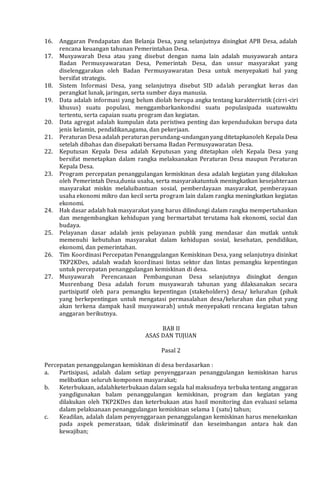 16. Anggaran Pendapatan dan Belanja Desa, yang selanjutnya disingkat APB Desa, adalah
rencana keuangan tahunan Pemerintahan Desa.
17. Musyawarah Desa atau yang disebut dengan nama lain adalah musyawarah antara
Badan Permusyawaratan Desa, Pemerintah Desa, dan unsur masyarakat yang
diselenggarakan oleh Badan Permusyawaratan Desa untuk menyepakati hal yang
bersifat strategis.
18. Sistem Informasi Desa, yang selanjutnya disebut SID adalah perangkat keras dan
perangkat lunak, jaringan, serta sumber daya manusia.
19. Data adalah informasi yang belum diolah berupa angka tentang karakterristik (cirri-ciri
khusus) suatu populasi, menggambarkankondisi suatu populasipada suatuwaktu
tertentu, serta capaian suatu program dan kegiatan.
20. Data agregat adalah kumpulan data peristiwa penting dan kependudukan berupa data
jenis kelamin, pendidikan,agama, dan pekerjaan.
21. Peraturan Desa adalah peraturan perundang-undanganyang ditetapkanoleh Kepala Desa
setelah dibahas dan disepakati bersama Badan Permusyawaratan Desa.
22. Keputusan Kepala Desa adalah Keputusan yang ditetapkan oleh Kepala Desa yang
bersifat menetapkan dalam rangka melaksanakan Peraturan Desa maupun Peraturan
Kepala Desa.
23. Program percepatan penanggulangan kemiskinan desa adalah kegiatan yang dilakukan
oleh Pemerintah Desa,dunia usaha, serta masyarakatuntuk meningkatkan kesejahteraan
masyarakat miskin melaluibantuan sosial, pemberdayaan masyarakat, pemberayaan
usaha ekonomi mikro dan kecil serta program lain dalam rangka meningkatkan kegiatan
ekonomi.
24. Hak dasar adalah hak masyarakat yang harus dilindungi dalam rangka mempertahankan
dan mengembangkan kehidupan yang bermartabat terutama hak ekonomi, social dan
budaya.
25. Pelayanan dasar adalah jenis pelayanan publik yang mendasar dan mutlak untuk
memenuhi kebutuhan masyarakat dalam kehidupan sosial, kesehatan, pendidikan,
ekonomi, dan pemerintahan.
26. Tim Koordinasi Percepatan Penanggulangan Kemiskinan Desa, yang selanjutnya disinkat
TKP2KDes, adalah wadah koordinasi lintas sektor dan lintas pemangku kepentingan
untuk percepatan penanggulangan kemiskinan di desa.
27. Musyawarah Perencanaan Pembangunan Desa selanjutnya disingkat dengan
Musrenbang Desa adalah forum musyawarah tahunan yang dilaksanakan secara
partisipatif oleh para pemangku kepentingan (stakeholders) desa/ kelurahan (pihak
yang berkepentingan untuk mengatasi permasalahan desa/kelurahan dan pihat yang
akan terkena dampak hasil musyawarah) untuk menyepakati rencana kegiatan tahun
anggaran berikutnya.
BAB II
ASAS DAN TUJUAN
Pasal 2
Percepatan penanggulangan kemiskinan di desa berdasarkan :
a. Partisipasi, adalah dalam setiap penyenggaraan penanggulangan kemiskinan harus
melibatkan seluruh komponen masyarakat;
b. Keterbukaan, adalahketerbukaan dalam segala hal maksudnya terbuka tentang anggaran
yangdigunakan balam penanggulangan kemiskinan, program dan kegiatan yang
dilakukan oleh TKP2KDes dan keterbukaan atas hasil monitoring dan evaluasi selama
dalam pelaksanaan penanggulangan kemiskinan selama 1 (satu) tahun;
c. Keadilan, adalah dalam penyenggaraan penanggulangan kemiskinan harus menekankan
pada aspek pemerataan, tidak diskriminatif dan keseimbangan antara hak dan
kewajiban;
 