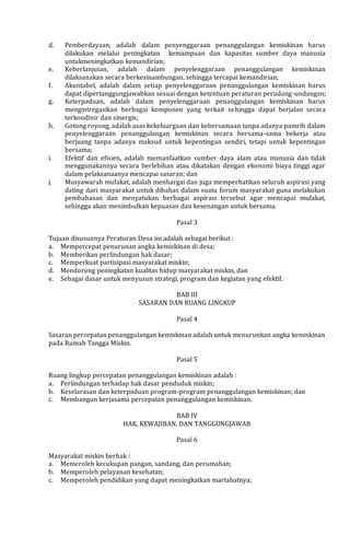 d. Pemberdayaan, adalah dalam penyenggaraan penanggulangan kemiskinan harus
dilakukan melalui peningkatan kemampuan dan kapasitas sumber daya manusia
untukmeningkatkan kemandirian;
e. Keberlanjutan, adalah dalam penyelenggaraan penanggulangan kemiskinan
dilaksanakan secara berkesinambungan, sehingga tercapai kemandirian;
f. Akuntabel, adalah dalam setiap penyelenggaraan penanggulangan kemiskinan harus
dapat dipertanggungjawabkan sesuai dengan ketentuan peraturan perudang-undangan;
g. Keterpaduan, adalah dalam penyelenggaraan penanggulangan kemiskinan harus
mengintregasikan berbagai komponen yang terkait sehingga dapat berjalan secara
terkoodinir dan sinergis;
h. Gotong royong, adalah asas kekeluargaan dan kebersamaan tanpa adanya pamrih dalam
penyelenggaraan penanggulangan kemiskinan secara bersama-sama bekerja atau
berjuang tanpa adanya maksud untuk kepentingan sendiri, tetapi untuk kepentingan
bersama;
i. Efektif dan efisien, adalah memanfaatkan sumber daya alam atau manusia dan tidak
menggunakannya secara berlebihan atau dikatakan dengan ekonomi biaya tinggi agar
dalam pelaksanaanya mencapai sasaran; dan
j. Musyawarah mufakat, adalah menhargai dan juga memperhatikan seluruh aspirasi yang
dating dari masyarakat untuk dibahas dalam suatu forum masyarakat guna melakukan
pembahasan dan menyatukan berbagai aspirasi tersebut agar mencapai mufakat,
sehingga akan menimbulkan kepuasan dan kesenangan untuk bersama.
Pasal 3
Tujuan disusunnya Peraturan Desa ini adalah sebagai berikut :
a. Mempercepat penurunan angka kemiskinan di desa;
b. Memberikan perlindungan hak dasar;
c. Memperkuat partisipasi masyarakat miskin;
d. Mendorong peningkatan kualitas hidup masyarakat miskin, dan
e. Sebagai dasar untuk menyusun strategi, program dan kegiatan yang efektif.
BAB III
SASARAN DAN RUANG LINGKUP
Pasal 4
Sasaran percepatan penanggulangan kemiskinan adalah untuk menurunkan angka kemiskinan
pada Rumah Tangga Miskin.
Pasal 5
Ruang lingkup percepatan penanggulangan kemiskinan adalah :
a. Perlindungan terhadap hak dasar penduduk miskin;
b. Keselarasan dan keterpaduan program-program penanggulangan kemiskinan; dan
c. Membangun kerjasama percepatan penanggulangan kemiskinan.
BAB IV
HAK, KEWAJIBAN, DAN TANGGUNGJAWAB
Pasal 6
Masyarakat miskin berhak :
a. Memeroleh kecukupan pangan, sandang, dan perumahan;
b. Memperoleh pelayanan kesehatan;
c. Memperoleh pendidikan yang dapat meningkatkan martabatnya;
 