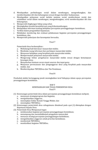 d. Mendapatkan perlindungan sosial dalam membangun, mengembangkan, dan
memberdayakan diri dan keluarganya sesuai dengan karakter budayannya;
e. Mendapatkan pelayanan social melalui jaminan social, pemberdaaan social, dan
rehabilitasi social dalam membangun, mengembangkan, serta memberdayakan diri dan
keluarganya;
f. Memperoleh lingkungan hidup yang sehat;
g. Meningkatkan kondisi kesejahteraan yang brkesinambungan;
h. Medapatkan informasi tentang kebijakan percepatan penanggulangan kemiskinan;
i. Terlibat dalam pengambilan keputusan;
j. Melakukan monitoring dan evaluasi pelaksanaan kegiatan percepatan penanggulangan
kemiskinan; dan
k. Memperoleh pekerjaan dan kesempatan berusaha.
Pasal 7
Pemerintah desa berkewajiban :
a. Melindungi hak-hak dasar masyarakat miskin;
b. Membuka ruang informasi dan partisipasi masyarakat miskin;
c. Menyusun kebijakan yang berpihak pada masyarakat miskin;
d. Mempermudah pelayanan masyarakat miskin;
e. Mengurangi beban pengeluaran masyarakat miskin sesuai dengan kemampuan
keuangan desa;
f. Menyalurkan bantuan secara tepat sasaran dan tepat guna;
g. Menyusun perencanaan dan penganggaran desa yang berpihak pada masyarakat
miskin; dan
h. Memberdayakan TKP2KDesa dan Tim Pendataan.
Pasal 8
Penduduk miskin bertanggung jawab meningkatkan taraf hidupnya dalam upaya percepatan
penanggulangan kemiskinan.
BAB V
KEWENANGAN DAN TUGAS PEMERINTAH DESA
Pasal 9
(1) Kewenangan pemerintah desa dalam percepatan penanggulangan kemiskinan meliputi;
a. menyusun strategi,program dan kegiatan;
b. mengalokasikan anggaran;
c. menetapkan Daftar Rumah Tangga Miskin; dan
d. menetapkan TKP2KDes;
(2) Kewenangan pemerintah desa sebagaimana dimaksud pada ayat (1) ditetapkan dengan
Keputusan Kepala Desa.
(3) Pemerintah Desa Mempunyai tugas:
a. melaksanakan kegiatan percepatan penanggulangan kemiskinan;
b. menampung dan menindaklanjuti pengaduan masyarakat
c. menusun strategi percepatan penanggulangan kemiskinan;
d. mengalokasikan anggaran untuk prioritas kemiskinan;
e. membentuk TKP2KDes;
f. memfasilitasi kegiatan TKP2KDes.
 