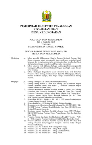 PEMERINTAH KABUPATEN PEKALONGAN
KECAMATAN SRAGI
DESA KEDUNGJARAN
PERATURAN DESA KEDUNGJARAN
NO 4 TAHUN 2017
TENTANG
PEMBERANTASAN SARANG NYAMUK
DENGAN RAHMAT TUHAN YANG MAHA ESA
KEPALA DESA KEDUNGJARAN
Menimbang : a. bahwa penyakit Chikungunya, Malaria, Demam Berdarah Dengue, Kaki
Gajah merupakan salah satu penyakit yang cenderung meningkat jumlah
kasusnya dan penyebarannya, serta sering menimbulkan kejadian luar biasa
dan kematian sehingga menjadi masalah kesehatan masyarakat;
b. bahwa untuk itu perlu dilakukan berbagai kegiatan pemberantasan penyakit
Chikungunya, Malaria, Demam Berdarah Dengue, Kaki Gajah secara dini dan
terus-menerus;
c. bahwa sehubungan dengan huruf a dan b tersebut di atas perlu ditetapkan
Peraturan Desa tentang Pemberantasan Penyakit Chikungunya, Malaria,
Demam Berdarah Dengue, Kaki Gajah dengan Pemberantasan Sarang
Nyamuk.
Mengingat : 1. Undang-Undang No. 36 Tahun 2009 Tentang Kesehatan;
2. Undang-Undang Nomor 6 Tahun 2014 tentang Desa (Lembaran Negara
Republik Indonesia Tahun 2014 Nomor 7, Tambahan Lembaran Negara
Republik Indonesia Nomor 5495);
3. Peraturan Pemerintah Republik Indonesia Nomor 47 Tahun 2015 Tentang
Perubahan Atas Peraturan Pemerintah Nomor 43 Tahun 2014 Tentang
Peraturan Pelaksanaan Undang-Undang Nomor 6 Tahun 2014 Tentang Desa;
4. Peraturan Menteri Dalam Negeri Republik Indonesia No. 111 Tahun
2014 Tentang Pedoman Teknis Peraturan di Desa;
5. Kepmenkes No.581 / Menkes / SK / VII / 1992 tentang Pemberantasan
Penyakit Demam Berdarah Dengue.
6. Kepmenkes Ri No.1350/Menkes/Sk/Xii/2001 Tentang Pestisida,
7. Keputusan menteri Kesehatan Republik Indonesia No. 406 / MENKES / SK /
III/ 2004 Tentang Penetapan Kondisi Kejadian Luar Biasa ( KLB ) Demam
Berdarah Dengue di Indonesia;
8. Keputusan Menteri Kesehatan Republik Indonesia Nomor 1529 / Menkes /
SK / X / 2010 tentang Pedoman Umum Pengembangan Desa dan Kelurahan
Siaga Aktif;
9. Peraturan Menteri Kesehatan Republik Indonesia No. 2269 / Menkes / PER /
XI / 2011 mengenai Pedoman Pembinaan Perilaku Hidup Bersih dan Sehat;
10. Peraturan Menteri Kesehatan Republik Indonesia Nomor 39 Tahun 2016
Tentang Pedoman Penyelenggaraan Program Indonesia Sehat Dengan
Pendekatan Keluarga;
11. Peraturan Desa No. 12 Tahun 2015 Tentang Mobil Siaga;
12. Peraturan Desa No. 5 Tahun 2016 Tentang Bank sampah;
13. Peraturan Desa No. 2 Tahun 2017 Tentang Kesehatan Desa;
14. Peraturan Desa No. 3 Tahun 2017 Tentang PHBS.
 
