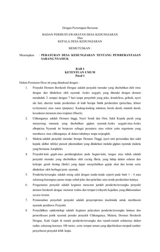 Dengan Persetujuan Bersama
BADAN PERMUSYAWARATAN DESA KEDUNGJARAN
Dan
KEPALA DESA KEDUNGJARAN
MEMUTUSKAN :
Menetapkan : PERATURAN DESA KEDUNGJARAN TENTANG PEMBERANTASAN
SARANG NYAMUK
BAB I
KETENTUAN UMUM
Pasal 1
Dalam Peraturan Desa ini yang dimaksud dengan :
1. Penyakit Demam Berdarah Dengue adalah penyakit menular yang disebabkan oleh virus
dengue dan ditularkan oleh nyamuk Aedes aegypti, yang ditandai dengan demam
mendadak 2 sampai dengan 7 hari tanpa penyebab yang jelas, lemah/lesu, gelisah, nyeri
ulu hati, disertai tanda perdarahan di kulit berupa bintik perdarahan (petechiae, lebam
(echymosis) atau ruam (purpura). Kadang-kadang mimisan, berak darah, muntah darah,
kesadaran menurun atau renjatan (Shock).
2. Chikungunya adalah Demam tinggi, Nyeri Sendi dan Otot, Sakit Kepala parah yang
menyerang manusia yang disebabkan gigitan nyamuk Aedes aegypti atau Aedes
albopictus. Nyamuk ini berperan sebagai perantara atau vektor yaitu organisme yang
membawa virus chikungunya di dalam tubuhnya tanpa terjangkiti.
3. Malaria adalah penyakit menular berupa Demam Tinggi, nyeri otot persendian dan sakit
kepala akibat infeksi parasit plasmodium yang ditularkan melalui gigitan nyamuk malaria
yang bernama Anopheles
4. Penyakit kaki gajah atau pembengkakan pada bagian kaki, tangan atau tubuh adalah
penyakit menular yang disebabkan oleh cacing filaria, yang hidup dalam saluran dan
kelenjar getah bening (limfe) yang dapat menyebabkan gejala akut dan kronis serta
ditularkan oleh berbagai jenis nyamuk.
5. Penderita/tersangka adalah orang sakit dengan tanda-tanda seperti pada butir 1 - 4 atau
sekurang-kurangnya panas tanpa sebab jelas dan petichiae atau tanda perdarahan lainnya.
6. Pengamatan penyakit adalah kegiatan mencatat jumlah penderita/tersangka penyakit
demam berdarah dengue menurut waktu dan tempat (wilayah) kejadian, yang dilaksanakan
secara teratur.
7. Pemusnahan penyebab penyakit adalah penyemprotan insektisida untuk membasmi
nyamuk pembawa Penyakit.
8. Penyelidikan epidemiologi adalah kegiatan pelacakan penderita/tersangka lainnya dan
pemeriksaan jentik nyamuk penular penyakit Chikungunya, Malaria, Demam Berdarah
Dengue, Kaki Gajah di rumah penderita/tersangka dan rumah-rumah sekitarnya dalam
radius sekurang-kuranya 100 meter, serta tempat umum yang diperkirakan menjadi sumber
penyebaran penyakit lebih lanjut.
 