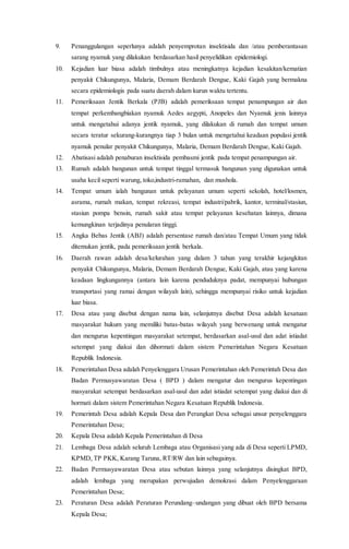 9. Penanggulangan seperlunya adalah penyemprotan insektisida dan /atau pemberantasan
sarang nyamuk yang dilakukan berdasarkan hasil penyelidikan epidemiologi.
10. Kejadian luar biasa adalah timbulnya atau meningkatnya kejadian kesakitan/kematian
penyakit Chikungunya, Malaria, Demam Berdarah Dengue, Kaki Gajah yang bermakna
secara epidemiologis pada suatu daerah dalam kurun waktu tertentu.
11. Pemeriksaan Jentik Berkala (PJB) adalah pemeriksaan tempat penampungan air dan
tempat perkembangbiakan nyamuk Aedes aegypti, Anopeles dan Nyamuk jenis lainnya
untuk mengetahui adanya jentik nyamuk, yang dilakukan di rumah dan tempat umum
secara teratur sekurang-kurangnya tiap 3 bulan untuk mengetahui keadaan populasi jentik
nyamuk penular penyakit Chikungunya, Malaria, Demam Berdarah Dengue, Kaki Gajah.
12. Abatisasi adalah penaburan insektisida pembasmi jentik pada tempat penampungan air.
13. Rumah adalah bangunan untuk tempat tinggal termasuk bangunan yang digunakan untuk
usaha kecil seperti warung, toko,industri-rumahan, dan mushola.
14. Tempat umum ialah bangunan untuk pelayanan umum seperti sekolah, hotel/losmen,
asrama, rumah makan, tempat rekreasi, tempat industri/pabrik, kantor, terminal/stasiun,
stasiun pompa bensin, rumah sakit atau tempat pelayanan kesehatan lainnya, dimana
kemungkinan terjadinya penularan tinggi.
15. Angka Bebas Jentik (ABJ) adalah persentase rumah dan/atau Tempat Umum yang tidak
ditemukan jentik, pada pemeriksaan jentik berkala.
16. Daerah rawan adalah desa/kelurahan yang dalam 3 tahun yang terakhir kejangkitan
penyakit Chikungunya, Malaria, Demam Berdarah Dengue, Kaki Gajah, atau yang karena
keadaan lingkungannya (antara lain karena penduduknya padat, mempunyai hubungan
transportasi yang ramai dengan wilayah lain), sehingga mempunyai risiko untuk kejadian
luar biasa.
17. Desa atau yang disebut dengan nama lain, selanjutnya disebut Desa adalah kesatuan
masyarakat hukum yang memiliki batas-batas wilayah yang berwenang untuk mengatur
dan mengurus kepentingan masyarakat setempat, berdasarkan asal-usul dan adat istiadat
setempat yang diakui dan dihormati dalam sistem Pemerintahan Negara Kesatuan
Republik Indonesia.
18. Pemerintahan Desa adalah Penyelenggara Urusan Pemerintahan oleh Pemerintah Desa dan
Badan Permusyawaratan Desa ( BPD ) dalam mengatur dan mengurus kepentingan
masyarakat setempat berdasarkan asal-usul dan adat istiadat setempat yang diakui dan di
hormati dalam sistem Pemerintahan Negara Kesatuan Republik Indonesia.
19. Pemerintah Desa adalah Kepala Desa dan Perangkat Desa sebagai unsur penyelenggara
Pemerintahan Desa;
20. Kepala Desa adalah Kepala Pemerintahan di Desa
21. Lembaga Desa adalah seluruh Lembaga atau Organisasi yang ada di Desa seperti LPMD,
KPMD, TP PKK, Karang Taruna, RT/RW dan lain sebagainya.
22. Badan Permusyawaratan Desa atau sebutan lainnya yang selanjutnya disingkat BPD,
adalah lembaga yang merupakan perwujudan demokrasi dalam Penyelenggaraan
Pemerintahan Desa;
23. Peraturan Desa adalah Peraturan Perundang–undangan yang dibuat oleh BPD bersama
Kepala Desa;
 