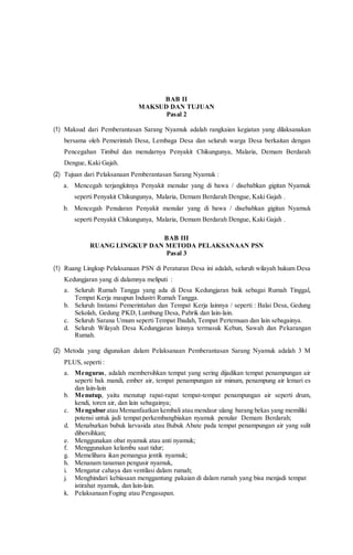 BAB II
MAKSUD DAN TUJUAN
Pasal 2
(1) Maksud dari Pemberantasan Sarang Nyamuk adalah rangkaian kegiatan yang dilaksanakan
bersama oleh Pemerintah Desa, Lembaga Desa dan seluruh warga Desa berkaitan dengan
Pencegahan Timbul dan menularnya Penyakit Chikungunya, Malaria, Demam Berdarah
Dengue, Kaki Gajah.
(2) Tujuan dari Pelaksanaan Pemberantasan Sarang Nyamuk :
a. Mencegah terjangkitnya Penyakit menular yang di bawa / disebabkan gigitan Nyamuk
seperti Penyakit Chikungunya, Malaria, Demam Berdarah Dengue, Kaki Gajah .
b. Mencegah Penularan Penyakit menular yang di bawa / disebabkan gigitan Nyamuk
seperti Penyakit Chikungunya, Malaria, Demam Berdarah Dengue, Kaki Gajah .
BAB III
RUANG LINGKUP DAN METODA PELAKSANAAN PSN
Pasal 3
(1) Ruang Lingkup Pelaksanaan PSN di Peraturan Desa ini adalah, seluruh wilayah hukum Desa
Kedungjaran yang di dalamnya meliputi :
a. Seluruh Rumah Tangga yang ada di Desa Kedungjaran baik sebagai Rumah Tinggal,
Tempat Kerja maupun Industri Rumah Tangga.
b. Seluruh Instansi Pemerintahan dan Tempat Kerja lainnya / seperti : Balai Desa, Gedung
Sekolah, Gedung PKD, Lumbung Desa, Pabrik dan lain-lain.
c. Seluruh Sarana Umum seperti Tempat Ibadah, Tempat Pertemuan dan lain sebagainya.
d. Seluruh Wilayah Desa Kedungjaran lainnya termasuk Kebun, Sawah dan Pekarangan
Rumah.
(2) Metoda yang digunakan dalam Pelaksanaan Pemberantasan Sarang Nyamuk adalah 3 M
PLUS, seperti :
a. Menguras, adalah membersihkan tempat yang sering dijadikan tempat penampungan air
seperti bak mandi, ember air, tempat penampungan air minum, penampung air lemari es
dan lain-lain
b. Menutup, yaitu menutup rapat-rapat tempat-tempat penampungan air seperti drum,
kendi, toren air, dan lain sebagainya;
c. Mengubur atau Memanfaatkan kembali atau mendaur ulang barang bekas yang memiliki
potensi untuk jadi tempat perkembangbiakan nyamuk penular Demam Berdarah;
d. Menaburkan bubuk larvasida atau Bubuk Abate pada tempat penampungan air yang sulit
dibersihkan;
e. Menggunakan obat nyamuk atau anti nyamuk;
f. Menggunakan kelambu saat tidur;
g. Memelihara ikan pemangsa jentik nyamuk;
h. Menanam tanaman pengusir nyamuk,
i. Mengatur cahaya dan ventilasi dalam rumah;
j. Menghindari kebiasaan menggantung pakaian di dalam rumah yang bisa menjadi tempat
istirahat nyamuk, dan lain-lain.
k. Pelaksanaan Foging atau Pengasapan.
 