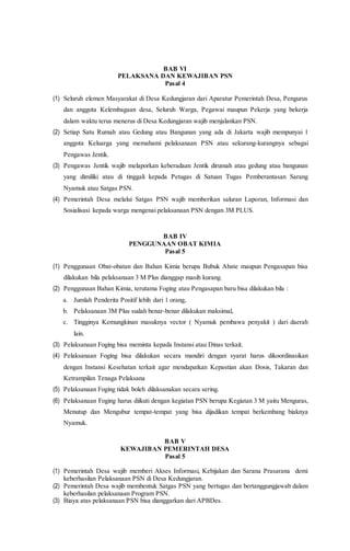 BAB VI
PELAKSANA DAN KEWAJIBAN PSN
Pasal 4
(1) Seluruh elemen Masyarakat di Desa Kedungjaran dari Aparatur Pemerintah Desa, Pengurus
dan anggota Kelembagaan desa, Seluruh Warga, Pegawai maupun Pekerja yang bekerja
dalam waktu terus menerus di Desa Kedungjaran wajib menjalankan PSN.
(2) Setiap Satu Rumah atau Gedung atau Bangunan yang ada di Jakarta wajib mempunyai 1
anggota Keluarga yang memahami pelaksanaan PSN atau sekurang-kurangnya sebagai
Pengawas Jentik.
(3) Pengawas Jentik wajib melaporkan keberadaan Jentik dirumah atau gedung atau bangunan
yang dimiliki atau di tinggali kepada Petugas di Satuan Tugas Pemberantasan Sarang
Nyamuk atau Satgas PSN.
(4) Pemerintah Desa melalui Satgas PSN wajib memberikan saluran Laporan, Informasi dan
Sosialisasi kepada warga mengenai pelaksanaan PSN dengan 3M PLUS.
BAB IV
PENGGUNAAN OBAT KIMIA
Pasal 5
(1) Penggunaan Obat-obatan dan Bahan Kimia berupa Bubuk Abate maupun Pengasapan bisa
dilakukan bila pelaksanaan 3 M Plus dianggap masih kurang.
(2) Penggunaan Bahan Kimia, terutama Foging atau Pengasapan baru bisa dilakukan bila :
a. Jumlah Penderita Positif lebih dari 1 orang,
b. Pelaksanaan 3M Plus sudah benar-benar dilakukan maksimal,
c. Tingginya Kemungkinan masuknya vector ( Nyamuk pembawa penyakit ) dari daerah
lain.
(3) Pelaksanaan Foging bisa meminta kepada Instansi atau Dinas terkait.
(4) Pelaksanaan Foging bisa dilakukan secara mandiri dengan syarat harus dikoordinasikan
dengan Instansi Kesehatan terkait agar mendapatkan Kepastian akan Dosis, Takaran dan
Ketrampilan Tenaga Pelaksana
(5) Pelaksanaan Foging tidak boleh dilaksanakan secara sering.
(6) Pelaksanaan Foging harus diikuti dengan kegiatan PSN berupa Kegiatan 3 M yaitu Menguras,
Menutup dan Mengubur tempat-tempat yang bisa dijadikan tempat berkembang biaknya
Nyamuk.
BAB V
KEWAJIBAN PEMERINTAH DESA
Pasal 5
(1) Pemerintah Desa wajib memberi Akses Informasi, Kebijakan dan Sarana Prasarana demi
keberhasilan Pelaksanaan PSN di Desa Kedungjaran.
(2) Pemerintah Desa wajib membentuk Satgas PSN yang bertugas dan bertanggungjawab dalam
keberhasilan pelaksanaan Program PSN.
(3) Biaya atas pelaksanaan PSN bisa dianggarkan dari APBDes.
 