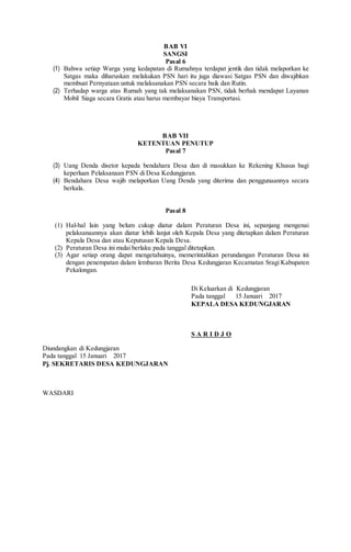 BAB VI
SANGSI
Pasal 6
(1) Bahwa setiap Warga yang kedapatan di Rumahnya terdapat jentik dan tidak melaporkan ke
Satgas maka diharuskan melakukan PSN hari itu juga diawasi Satgas PSN dan diwajibkan
membuat Pernyataan untuk melaksanakan PSN secara baik dan Rutin.
(2) Terhadap warga atas Rumah yang tak melaksanakan PSN, tidak berhak mendapat Layanan
Mobil Siaga secara Gratis atau harus membayar biaya Transportasi.
BAB VII
KETENTUAN PENUTUP
Pasal 7
(3) Uang Denda disetor kepada bendahara Desa dan di masukkan ke Rekening Khusus bagi
keperluan Pelaksanaan PSN di Desa Kedungjaran.
(4) Bendahara Desa wajib melaporkan Uang Denda yang diterima dan penggunaannya secara
berkala.
Pasal 8
(1) Hal-hal lain yang belum cukup diatur dalam Peraturan Desa ini, sepanjang mengenai
pelaksanaannya akan diatur lebih lanjut oleh Kepala Desa yang ditetapkan dalam Peraturan
Kepala Desa dan atau Keputusan Kepala Desa.
(2) Peraturan Desa ini mulai berlaku pada tanggal ditetapkan.
(3) Agar setiap orang dapat mengetahuinya, memerintahkan perundangan Peraturan Desa ini
dengan penempatan dalam lembaran Berita Desa Kedungjaran Kecamatan Sragi Kabupaten
Pekalongan.
Di Keluarkan di Kedungjaran
Pada tanggal 15 Januari 2017
KEPALA DESA KEDUNGJARAN
S A R I D J O
Diundangkan di Kedungjaran
Pada tanggal 15 Januari 2017
Pj. SEKRETARIS DESA KEDUNGJARAN
WASDARI
 