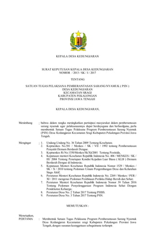 KEPALA DESA KEDUNGJARAN
SURAT KEPUTUSAN KEPALA DESA KEDUNGJARAN
NOMOR / 2013 / SK / I / 2017
TENTANG
SATUAN TUGAS PELAKSANA PEMBERANTASAN SARANG NYAMUK ( PSN )
DESA KEDUNGJARAN
KECAMATAN SRAGI
KABUPATEN PEKALONGAN
PROVINSI JAWA TENGAH
KEPALA DESA KEDUNGJARAN,
Menimbang : bahwa dalam rangka meningkatkan partisipasi masyarakat dalam pemberantasan
sarang nyamuk agar pelaksanaannya dapat berdayaguna dan berhasilguna, perlu
membentuk Satuan Tugas Pelaksana Program Pemberantasan Sarang Nyamuk
(PSN) Desa Kedungjaran Kecamatan Sragi Kabupaten Pekalongan Provinsi Jawa
Tengah.
Mengingat : 1. Undang-Undang No. 36 Tahun 2009 Tentang Kesehatan;
2. Kepmenkes No.581 / Menkes / SK / VII / 1992 tentang Pemberantasan
Penyakit Demam Berdarah Dengue.
3. Kepmenkes Ri No.1350/Menkes/Sk/Xii/2001 Tentang Pestisida,
4. Keputusan menteri Kesehatan Republik Indonesia No. 406 / MENKES / SK /
III/ 2004 Tentang Penetapan Kondisi Kejadian Luar Biasa ( KLB ) Demam
Berdarah Dengue di Indonesia;
5. Keputusan Menteri Kesehatan Republik Indonesia Nomor 1529 / Menkes /
SK / X / 2010 tentang Pedoman Umum Pengembangan Desa dan Kelurahan
Siaga Aktif;
6. Peraturan Menteri Kesehatan Republik Indonesia No. 2269 / Menkes / PER /
XI / 2011 mengenai Pedoman Pembinaan Perilaku Hidup Bersih dan Sehat;
7. Peraturan Menteri Kesehatan Republik Indonesia Nomor 39 Tahun 2016
Tentang Pedoman Penyelenggaraan Program Indonesia Sehat Dengan
Pendekatan Keluarga;
8. Peraturan Desa No. 2 Tahun 2017 Tentang PHBS.
9. Peraturan Desa No. 3 Tahun 2017 Tentang PSN.
MEMUTUSKAN :
Menetapkan,
PERTAMA : Membentuk Satuan Tugas Pelaksana Program Pemberantasan Sarang Nyamuk
Desa Kedungjaran Kecamatan sragi Kabupaten Pekalongan Provinsi Jawa
Tengah, dengan susunan keanggotaan sebagaimana terlampir.
 