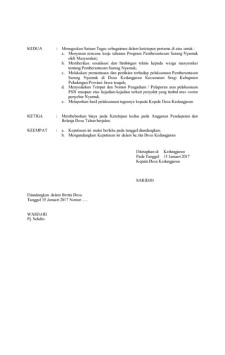 KEDUA
KETIGA
KEEMPAT
:
:
:
Menugaskan Satuan Tugas sebagaiman dalam ketetapan pertama di atas untuk :
a. Menyusun rencana kerja tahunan Program Pemberantasan Sarang Nyamuk
oleh Masyarakat;
b. Memberikan sosialisasi dan bimbingan teknis kepada warga masyarakat
tentang Pemberantasan Sarang Nyamuk;
c. Melakukan pemantauan dan penilaian terhadap pelaksanaan Pemberantasan
Sarang Nyamuk di Desa Kedungjaran Kecamatan Sragi Kabupaten
Pekalongan Provinsi Jawa tengah;
d. Menyediakan Tempat dan Nomor Pengaduan / Pelaporan atas pelaksanaan
PSN maupun atas kejadian-kejadian terkait penyakit yang timbul atas vector
penyebar Nyamuk.
e. Melaporkan hasil pelaksanaan tugasnya kepada Kepala Desa Kedungjaran
Membebankan biaya pada Ketetapan kedua pada Anggaran Pendapatan dan
Belanja Desa Tahun berjalan.
a. Keputusan ini mulai berlaku pada tanggal diundangkan;
b. Mengundangkan Keputusan ini dalam be.rita Desa Kedungjaran
Ditetapkan di Kedungjaran
Pada Tanggal 15 Januari 2017
Kepala Desa Kedungjaran
SARIDJO
Diundangkan dalam Berita Desa
Tanggal 15 Januari 2017 Nomor ….
WASDARI
Pj. Sekdes
 