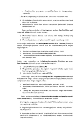 1. Mengintensifkan penanganan permasalahan kasus dan atau pengaduan
masyarakat
2. Penataan dan penyempurnaan system dan administrasi pemerintah Desa.
3. Meningkatkan efisiensi dalam penganggaran program pembangunan Desa
efektif dan proposional.
4. Penyempurnaan system dan prosedur pengawasan pelaksanaan program
pembangunan Desa.
Dalam rangka mewujudkan misi ​Meningkatkan Jaminan akan Pendidikan bagi
warga usia belajar, ​ditempuh dengan program :
1. Memberikan Beasiswa kepada anak keluarga tidak mampu (miskin) yang
berprestasi
2. Memberikan bantuan perlrngkapan sekolah kepada anak keluarga miskin
Dalam rangka mewujudkan misi ​Meningkatkan Jaminan akan Kesehatan​, ditempuh
dengan pencanangan program Bantuan sosial dan kesehatan Masyarakat, dengan
kegiatan pokok :
1. Memberi sumbangan biaya pengobatan kepada keluarga miskin
2. Memberikan bantuan sosial kepada keluarga miskin
3. Memberikan bantuan kepada keluarga yang terkena bencana dan keluarga
yang meninggal dunia.
Ddalam rangka mewujudkan misi ​Peningkatan Jaminan akan Kebutuhan rasa aman
bagi Masyarakat,​ditempuh dengan melaksanakan program :
1. Mengefektifkan kegiatan ​SISKAMLING
2. Mengefektifkan pengaduan dan laporan masyarakat terhadap segala tindak
kejahatan yang terjadi dilingkungannya
3. Meningkatkan Kesejahteraan anggota ​LINMAS
Dalam rangka mewujudkan misi ​Peningkatan dan Pengembangan infrastruktur
Desa,​ditempuh dengan pelaksanaan program peningkatan dan pengembangan sarana
dan prasarana Desa, dengan program pokok :
1. Membangun sarana dan prasarana sosial yang belum ada di Desa
2. Mempbaiki/ merenofasi fasilitas umum yang menjadi aset desa agar tetap
lestari
3. Menjaga dan mengamankan sarana dan prasarana Desa dengan menanamkan
rasa memiliki kepada masyarakat
Dalam rangka mewujudkan misi ​Menumbuh kembangkan usaha usaha mandiri
warga (​Home Industri).​Ditempuh dengan pelaksanaan program :
1. Peningkatan penguasaan ilmu dan tekhnologi (IPTEK) serta keterampilan untuk
meningkatkan produktifitas
2. Pengembangan sentral industri rumah tangga (​home Industri) menjadi sentra
industri potensial
3. Mendirikan lembaga usaha milik Desa (BUMDes) yang dapat mengayomi dan
memfasilitasi pengembangan dan kelangsungan hidup (​survive) industri rumah
tangga/ masyarakat.
 