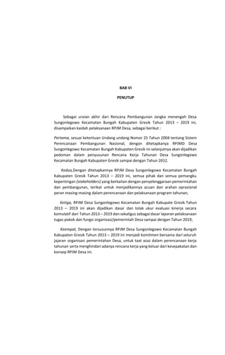 BAB VI
PENUTUP
Sebagai uraian akhir dari Rencana Pembangunan Jangka menengah Desa
Sungonlegowo Kecamatan Bungah Kabupaten Gresik Tahun 2013 – 2019 ini,
disampaikan kaidah pelaksanaan RPJM Desa, sebagai berikut :
Pertama, ​sesuai ketentuan Undang undang Nomor 25 Tahun 2004 tentang Sistem
Perencanaan Pembangunan Nasional, dengan ditetapkanya RPJMD Desa
Sungonlegowo Kecamatan Bungah Kabupaten Gresik ini selanjutnya akan dijadikan
pedoman dalam penyusunan Rencana Kerja Tahunan Desa Sungonlegowo
Kecamatan Bungah Kabupaten Gresik sampai dengan Tahun 2012.
Kedua,​Dengan ditetapkannya RPJM Desa Sungonlegowo Kecamatan Bungah
Kabupaten Gresik Tahun 2013 – 2019 ini, semua pihak dan semua pemangku
kepentingan ​(stakeholders) ​yang berkaitan dengan penyelenggaraan pemerintahan
dan pembangunan, terikat untuk menjadikannya acuan dan arahan oprasional
peran masing-masing dalam perencanaan dan pelaksanaan program tahunan;
Ketiga, ​RPJM Desa Sungonlegowo Kecamatan Bungah Kabupate Gresik Tahun
2013 – 2019 ini akan dijadikan dasar dan tolak ukur evaluasi kinerja secara
komulatif dari Tahun 2013 – 2019 dan sekaligus sebagai dasar laporan pelaksanaan
tugas pokok dan fungsi organisasi/pemerintah Desa sampai dengan Tahun 2019;
Keempat, ​Dengan tersusunnya RPJM Desa Sungonlegowo Kecamatan Bungah
Kabupaten Gresik Tahun 2013 – 2019 ini menjadi komitmen bersama dari seluruh
jajaran organisasi pemerintahan Desa, untuk taat azaz dalam perencanaan kerja
tahunan serta menghindari adanya rencana kerja yang keluar dari kesepakatan dan
konsep RPJM Desa ini.
 