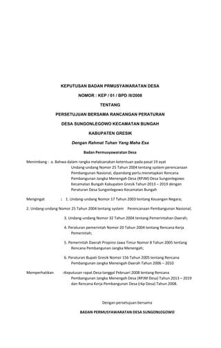 KEPUTUSAN BADAN PRMUSYAWARATAN DESA 
NOMOR : KEP / 01 / BPD /II/2008 
TENTANG 
PERSETUJUAN BERSAMA RANCANGAN PERATURAN 
DESA SUNGONLEGOWO KECAMATAN BUNGAH 
KABUPATEN GRESIK 
Dengan Rahmat Tuhan Yang Maha Esa  
Badan Permusyawaratan Desa
Menimbang : a. Bahwa dalam rangka melaksanakan ketentuan pada pasal 19 ayat
Undang-undang Nomor 25 Tahun 2004 tentang system perencanaan
Pembangunan Nasional, dipandang perlu menetapkan Rencana
Pembangunan Jangka Menengah Desa (RPJM) Desa Sungonlegowo
Kecamatan Bungah Kabupaten Gresik Tahun 2013 – 2019 dengan
Peraturan Desa Sungonlegowo Kecamatan Bungah
Mengingat ​:​1. Undang-undang Nomor 17 Tahun 2003 tentang Keuangan Negara;
2. Undang-undang Nomor 25 Tahun 2004 tentang system Perencanaan Pembangunan Nasional;
3. Undang-undang Nomor 32 Tahun 2004 tentang Pemerintahan Daerah;
4. Peraturan pemerintah Nomor 20 Tahun 2004 tentang Rencana Kerja
Pemerintah;
5. Pemerintah Daerah Propinsi Jawa Timur Nomor 8 Tahun 2005 tentang
Rencana Pembangunan Jangka Menengah;
6. Peraturan Bupati Gresik Nomor 156 Tahun 2005 tentang Rencana
Pembangunan Jangka Menengah Daerah Tahun 2006 – 2010
Memperhatikan ​:​Keputusan rapat Desa tanggal Pebruari 2008 tentang Rencana
Pembangunan Jangka Menengah Desa (RPJM Desa) Tahun 2013 – 2019
dan Rencana Kerja Pembangunan Desa (rkp Desa) Tahun 2008.
Dengan persetujuan bersama
BADAN PERMUSYAWARATAN DESA SUNGONLEGOWO
 
