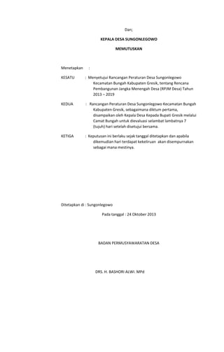 Dan;
KEPALA DESA SUNGONLEGOWO
MEMUTUSKAN
Menetapkan :
KESATU : Menyetujui Rancangan Peraturan Desa Sungonlegowo
Kecamatan Bungah Kabupaten Gresik, tentang Rencana
Pembangunan Jangka Menengah Desa (RPJM Desa) Tahun
2013 – 2019
KEDUA : Rancangan Peraturan Desa Sungonlegowo Kecamatan Bungah
Kabupaten Gresik, sebagaimana diktum pertama,
disampaikan oleh Kepala Desa Kepada Bupati Gresik melalui
Camat Bungah untuk dievaluasi selambat lambatnya 7
(tujuh) hari setelah disetujui bersama.
KETIGA : Keputusan ini berlaku sejak tanggal ditetapkan dan apabila
dikemudian hari terdapat kekeliruan akan disempurnakan
sebagai mana mestinya.
Ditetapkan di : Sungonlegowo
Pada tanggal : 24 Oktober 2013
BADAN PERMUSYAWARATAN DESA
DRS. H. BASHORI ALWI. MPd
 