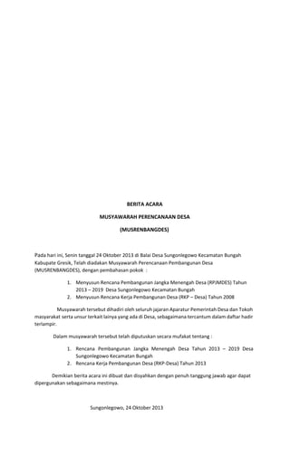 BERITA ACARA
MUSYAWARAH PERENCANAAN DESA
(MUSRENBANGDES)
Pa​da hari ini, Senin tanggal 24 Oktober 2013 di Balai Desa Sungonlegowo Kecamatan Bungah
Kabupate Gresik, Telah diadakan Musyawarah Perencanaan Pembangunan Desa
(MUSRENBANGDES), dengan pembahasan pokok :
1. Menyusun Rencana Pembangunan Jangka Menengah Desa (RPJMDES) Tahun
2013 – 2019 Desa Sungonlegowo Kecamatan Bungah
2. Menyusun Rencana Kerja Pembangunan Desa (RKP – Desa) Tahun 2008
Musyawarah tersebut dihadiri oleh seluruh jajaran Aparatur Pemerintah Desa dan Tokoh
masyarakat serta unsur terkait lainya yang ada di Desa, sebagaimana tercantum dalam daftar hadir
terlampir.
Dalam musyawarah tersebut telah diputuskan secara mufakat tentang :
1. Rencana Pembangunan Jangka Menengah Desa Tahun 2013 – 2019 Desa
Sungonlegowo Kecamatan Bungah
2. Rencana Kerja Pembangunan Desa (RKP-Desa) Tahun 2013
Demikian berita acara ini dibuat dan disyahkan dengan penuh tanggung jawab agar dapat
dipergunakan sebagaimana mestinya.
Sungonlegowo, 24 Oktober 2013
 