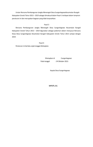Uraian Rencana Pembangunan Jangka Menengah Desa SungonlegowoKecamatan Bungah
Kabupaten Gresik Tahun 2013 – 2019 sebagai dimaksud dalam Pasal 1 terdapat dalam lampiran
peraturan ini dan merupakan bagaian yang tidak terpisahkan.
Pasal 3
Rencana Pembangunan Jangka Menengah Desa Sungonlegowo Kecamatan Bungah
Kabupaten Gresik Tahun 2013 – 2019 digunakan sebagai pedoman dalam menyusun Rencana
Kerja Desa Sungonlegowo Kecamatan Bungah Kabupaten Gresik Tahun 2013 sampai dengan
2019.
Pasal 4
Peraturan ini berlaku sejak tanggal ditetapkan.
Ditetapkan di : Sungonlegowo
Pada tanggal : 24 Oktober 2013
Kepala Desa Sungonlegowo
​SAYUTI, S.E.
 
