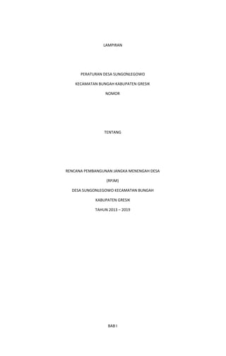 LAMPIRAN
PERATURAN DESA SUNGONLEGOWO
KECAMATAN BUNGAH KABUPATEN GRESIK
NOMOR
TENTANG
RENCANA PEMBANGUNAN JANGKA MENENGAH DESA
(RPJM)
DESA SUNGONLEGOWO KECAMATAN BUNGAH
KABUPATEN GRESIK
TAHUN 2013 – 2019
BAB I
 