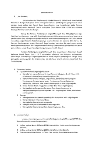 PENDAHULUAN
A. Latar Belakang
Dokumen Rencana Pembangunan Jangka Menengah (RPJM) Desa Sungonlegowo
Kecamatan Bungah Kabupaten Gresik merupakan rencana pembangunan yang disusun sesuai
dengan tugas pokok dan fungsi Desa Sungonlegowo yang berpedoman pada Rencana
Pembangunan Jangka Menengah Daerah Kabupaten Gresik Tahun 2014 – 2019 serta Rencana
Strategs (Renstra) Kecamatan Bungah.
Konsep dan Rencana Pembangunan Jangka Menengah Desa (RPJM)diperlukan agar
hasil-hasil pembangunan yang telah dicapai dalam pemerintahDesa sebelumnya tetap lestari serta
permasalahan yang sedang dihadapi dantantangan pelaksanaan pembangunan Desa pada periode
mendatang dapat terjamin keberkelanjutanya, secarah terarah dan sistemis. Oleh karena itu
Rencana Pembangunan Jangka Menengah Desa haruslah mencakup berbagai aspek penting
kehidupan bermasyarakat dan tata pemerintahan menuju tatanan kehidupan bermasyarakat dan
pemerintahan sesuai dengan target pembangunan yang hendak dicapai.
Rencana Pembangunan jangka Menengah Desa Sungonlegowo Kecamatan Bungah
Kabupate Gresik Tahun 2014 – 2019 merupakan kelanjutan dari program pembangunan
sebelumnya, serta berbagai langkah pembaharuan dalam kebijakan pembangunan sebagai upaya
percepatan pembangunan dan implementasi cita-cita luhur seluruh elemen masyarakat Desa
Sungonlegowo.
B. Tujuan dan Sasaran
1. Tujuan RPJM Desa Sungonlegowo adalah :
a. Menjabarkan arahan Rencana Strategi (Renstra) Kabupaten Gresik Tahun 2013
-2019 dalam rencana/program pembangunan Desa
b. Menjamin terciptanya integrasi, singkronisasi, dan sinergi antara program
Pembangunan Desa dengan program Pembangunan Daerah Kabupaten;
c. Mendukung koordinasi antar pelaku pembangunan di desa Sungonlegowo;
d. Upaya efisiensi dalam penggunaan sumber daya Desa Sungonlegowo;
e. Menjaga kesinambungan pembangunan Desa Sungonlegowo, serta
f. Mengoptimalkan partisipasi masyarakat Desa Sungonlegowo dalam pelaksanaan
pembangunan.
2. Sasaran
a. Meningkatkan kualitas kehidupan beragama masyarakat Desa Sungonlegowo
b. Mengembangkan infrastruktur Desa;
c. Meningkatkan kesejahteraan Masyarakat
d. Memperkokok persatuan dan kesatuan warga, serta
e. Meningkatkan keamanan dan keterlibatan lingkungan Desa
C. Landasan Hukum
Landasan hukum penyusunan Rencana Pembagunan Jangka Menengah (RPJM) Desa
Sungonlegowo Kecamatan Bungah adalah :
1. Undang undang Nomor 25 Tahun 2004 tentang system Perencanaan Pembangunan
Nasional;
2. Undang undang Nomor 32 Tahun 2004 tentang Pemerintah Daerah;
3. Peraturan pemerintah Nomor 20 Tahun 2004 tentang Rencana Kerja pemerintah;
 