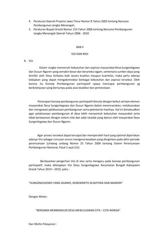 4. Peraturan Daerah Propinsi Jawa Timur Nomor 8 Tahun 2005 tentang Rencana
Pembangunan Jangka Menengah;
5. Peraturan Bupati Gresik Nomor 153 Tahun 2006 tentang Rencana Pembangunan
Jangka Menengah Daerah Tahun 2006 - 2010
BAB II
VISI DAN MISI
A. Visi
Dalam rangka memenuhi kebutuhan dan aspirasi masyarakat Desa Sungonlegowo
dan Dusun Ngaren yang semakin besar dan beraneka ragam, sementara sumber daya yang
dimiliki oleh Desa terbatas baik secara kualitas maupun kuantitas, maka perlu adanya
kebijakan yang dapat mengakomodasi berbagai kebutuhan dan aspirasi tersebut. Oleh
karena itu Konsep Pembangunan partisipatif upaya mencapai pembangunan yg
berkelanjutan yang bertumpu pada asas keadilan dan pemerataan.
Penerapan konsep pembangunan partisipatif dimulai dengan keikut sertaan elemen
masyarakat Desa Sungonlegowo dan Dusun Ngaren dalam merencanakan, melaksanakan
dan mengawasi pelaksanaan pembangunan serta pelestarian hasilnya. Hal ini dimaksudkan
agar pelaksanaan pembangunan di desa lebih menyentuh kebutuhan masyarakat serta
tidak berlawanan dengan sistem nilai dan adat istiadat yang dianut oleh masyarakat Desa
Sungonlegowo dan Dusun Ngaren.
Agar proses tersebut dapat tercapai dan memperoleh hasil yang optimal diperlukan
adanya Visi sebagai rumusan umum mengenai keadaan yang diinginkan pada akhir periode
perencanaan (Undang undang Nomor 25 Tahun 2004 tentang Sistem Perencanaan
Pembangunan Nasional, Pasal 1 ayat (12).
Berdasarkan pengertian Visi di atas serta mengacu pada konsep pembangunan
partisipatif, maka ditetapkan Visi Desa Sungonlegowo Kecamatan Bungah Kabupaten
Gresik Tahun 2014 – 2019, yaitu :
“SUNGONLEGOWO YANG AGAMIS, DEMOKRATIS SEJAHTERA DAN MANDIRI”
Dengan Motto :
“BERSAMA MEMBANGUN DESA MEWUJUDKAN CITA – CITA WARGA”
Dan Motto Pelayanan :
 