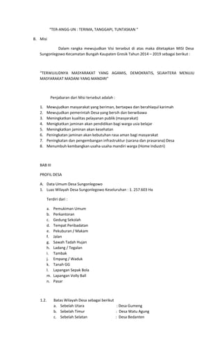 “TER-ANGG-UN : TERIMA, TANGGAPI, TUNTASKAN ”
B. Misi
Dalam rangka mewujudkan Visi tersebut di atas maka ditetapkan MISI Desa
Sungonlegowo Kecamatan Bungah Kaupaten Gresik Tahun 2014 – 2019 sebagai berikut :
“TERWUJUDNYA MASYARAKAT YANG AGAMIS, DEMOKRATIS, SEJAHTERA MENUJU
MASYARAKAT MADANI YANG MANDIRI”
Penjabaran dari Misi tersebut adalah :
1. Mewujudkan masyarakat yang beriman, bertaqwa dan berahlaqul karimah
2. Mewujudkan pemerintah Desa yang bersih dan berwibawa
3. Meningkatkan kualitas pelayanan publik (masyarakat)
4. Menigkatkan jaminan akan pendidikan bagi warga usia belajar
5. Meningkatkan jaminan akan kesehatan
6. Peningkatan jaminan akan kebutuhan rasa aman bagi masyarakat
7. Peningkatan dan pengembangan infrastruktur (sarana dan prasarana) Desa
8. Menumbuh kembangkan usaha-usaha mandiri warga (Home Industri)
BAB III
PROFIL DESA
A. Data Umum Desa Sungonlegowo
1. Luas Wilayah Desa Sungonlegowo Keseluruhan : 1. 257.603 Ha
Terdiri dari :
a. Pemukiman Umum
b. Perkantoran
c. Gedung Sekolah
d. Tempat Peribadatan
e. Pekuburan / Makam
f. Jalan
g. Sawah Tadah Hujan
h. Ladang / Tegalan
i. Tambak
j. Empang / Waduk
k. Tanah GG
l. Lapangan Sepak Bola
m. Lapangan Volly Ball
n. Pasar
1.2. Batas Wilayah Desa sebagai berikut
a. Sebelah Utara : Desa Gumeng
b. Sebelah Timur : Desa Watu Agung
c. Sebelah Selatan : Desa Bedanten
 