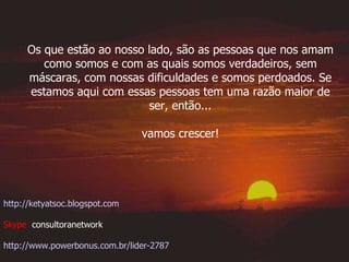 Os que estão ao nosso lado, são as pessoas que nos amam como somos e com as quais somos verdadeiros, sem máscaras, com nossas dificuldades e somos perdoados. Se estamos aqui com essas pessoas tem uma razão maior de ser, então... vamos crescer!  http://ketyatsoc.blogspot.com Skype  consultoranetwork http://www.powerbonus.com.br/lider-2787 