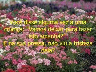 Você disse alguma vez a uma criança: “Vamos deixar para fazer isto amanhã?”  E na sua pressa, não viu a tristeza dela? 