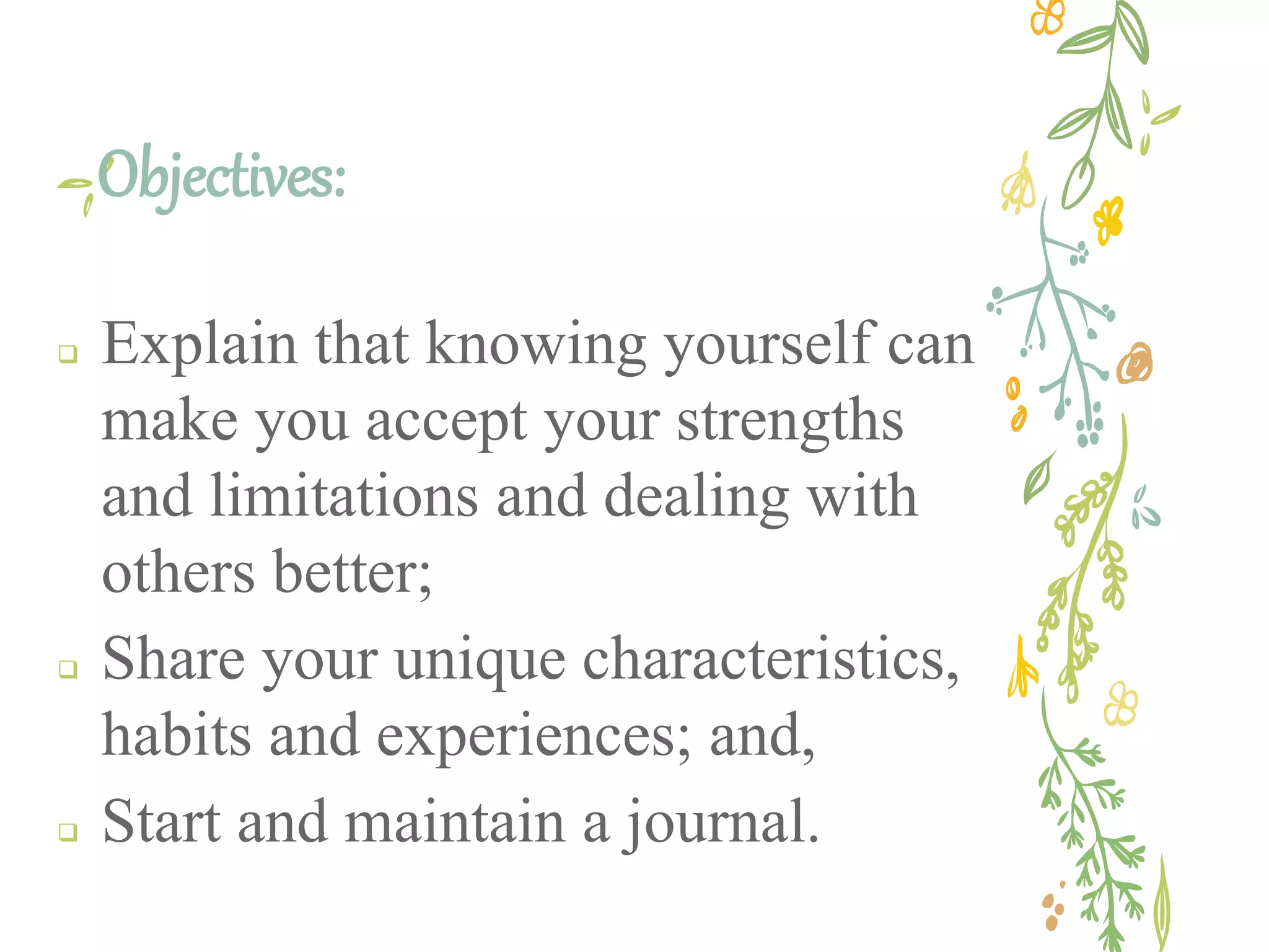 Objectives:
Explain that knowing yourself can
make you accept your strengths
and limitations and dealing with
others better;
Share your unique characteristics,
habits and experiences; and,
Start and maintain a journal.