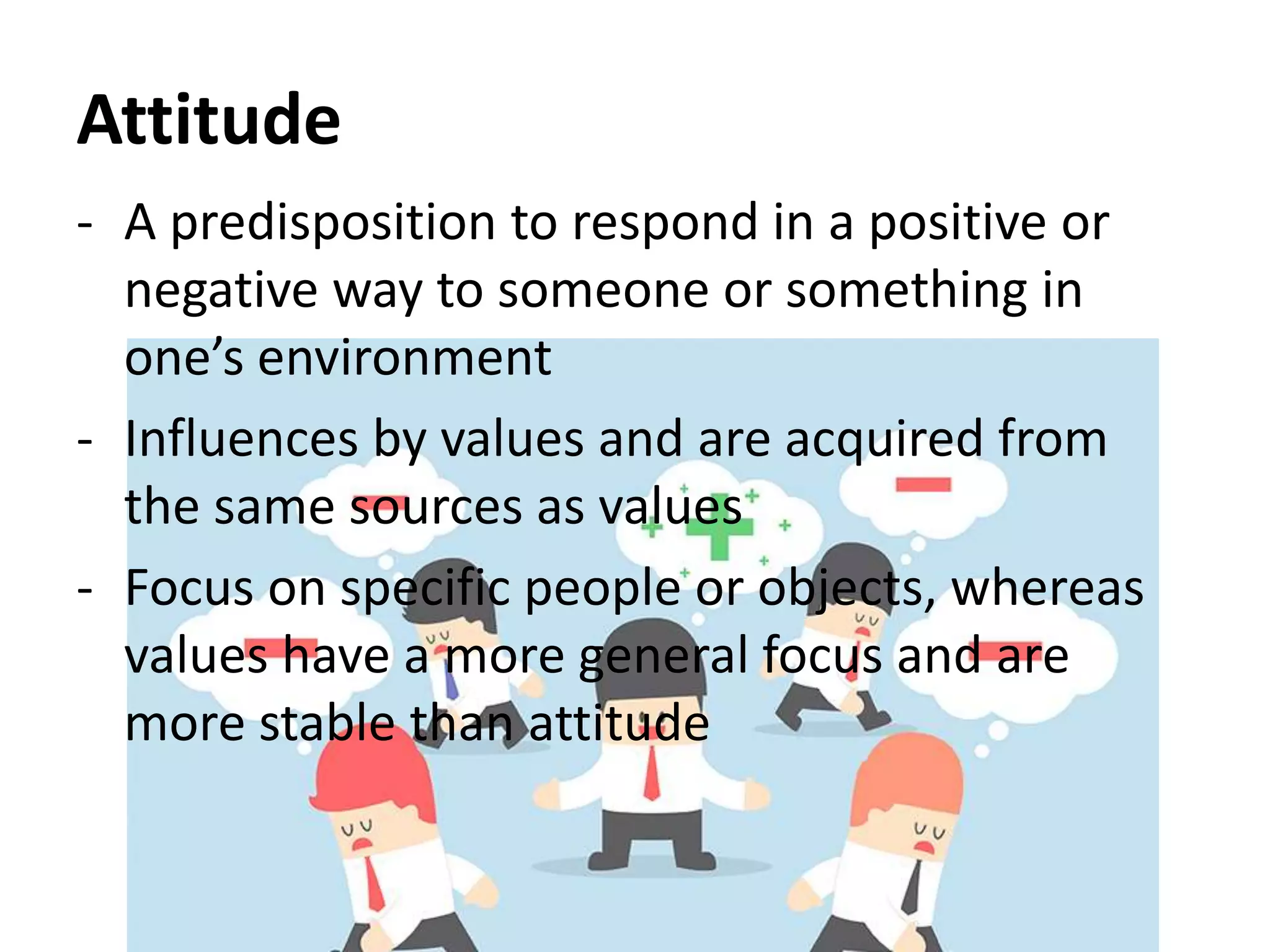 Attitude
- A predisposition to respond in a positive or
negative way to someone or something in
one’s environment
- Influences by values and are acquired from
the same sources as values
- Focus on specific people or objects, whereas
values have a more general focus and are
more stable than attitude
 