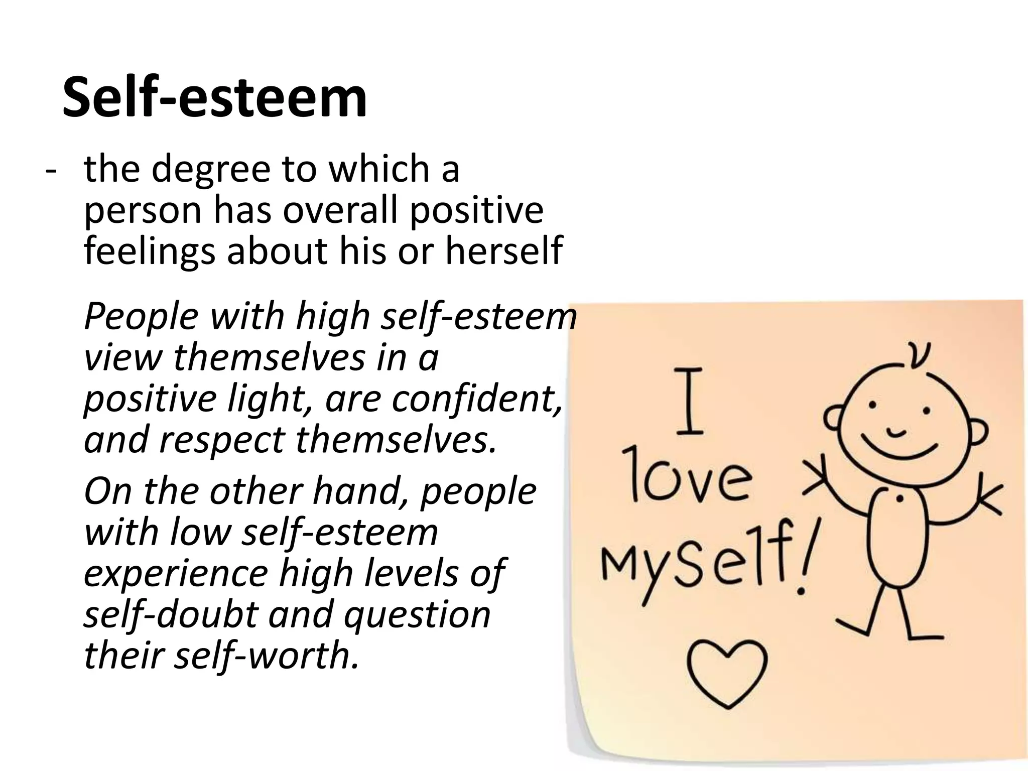 Self-esteem
- the degree to which a
person has overall positive
feelings about his or herself
People with high self-esteem
view themselves in a
positive light, are confident,
and respect themselves.
On the other hand, people
with low self-esteem
experience high levels of
self-doubt and question
their self-worth.
 