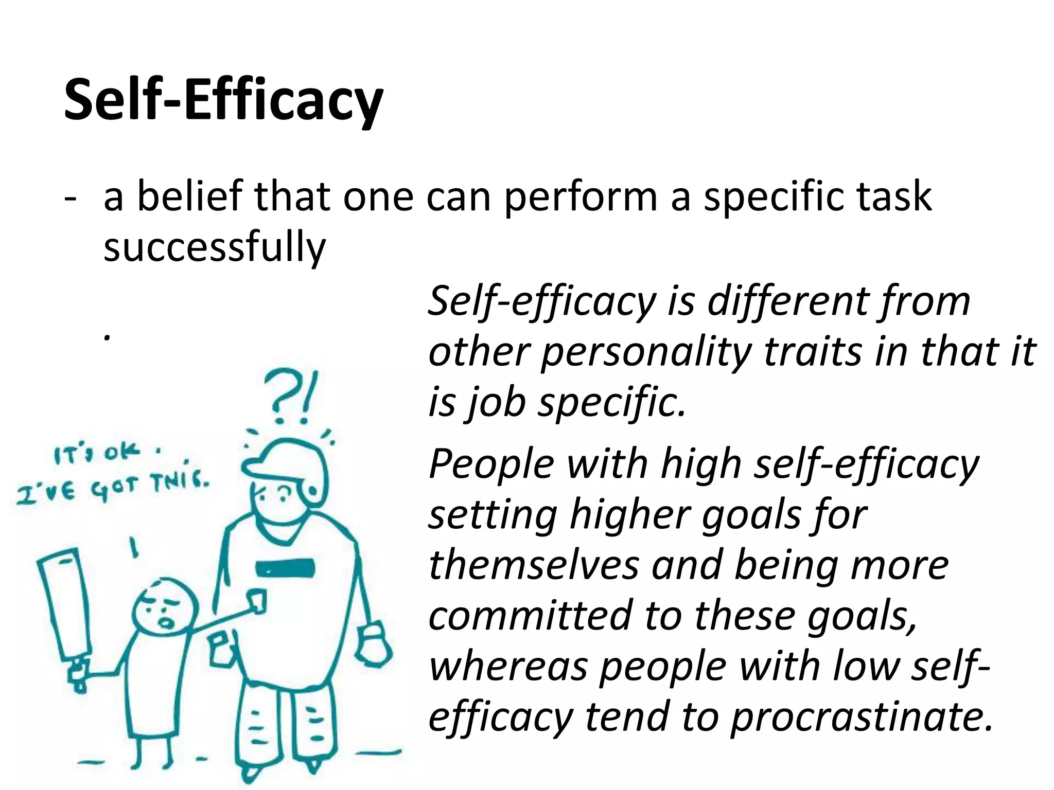 Self-Efficacy
- a belief that one can perform a specific task
successfully
.
Self-efficacy is different from
other personality traits in that it
is job specific.
People with high self-efficacy
setting higher goals for
themselves and being more
committed to these goals,
whereas people with low self-
efficacy tend to procrastinate.
 