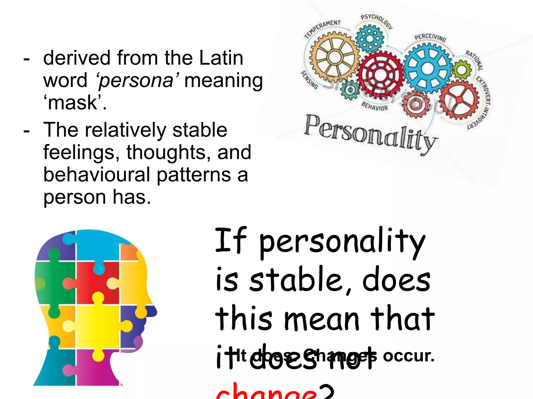 - derived from the Latin
word ‘persona’ meaning
‘mask’.
- The relatively stable
feelings, thoughts, and
behavioural patterns a
person has.
If personality
is stable, does
this mean that
it does not
It does. Changes occur.
 