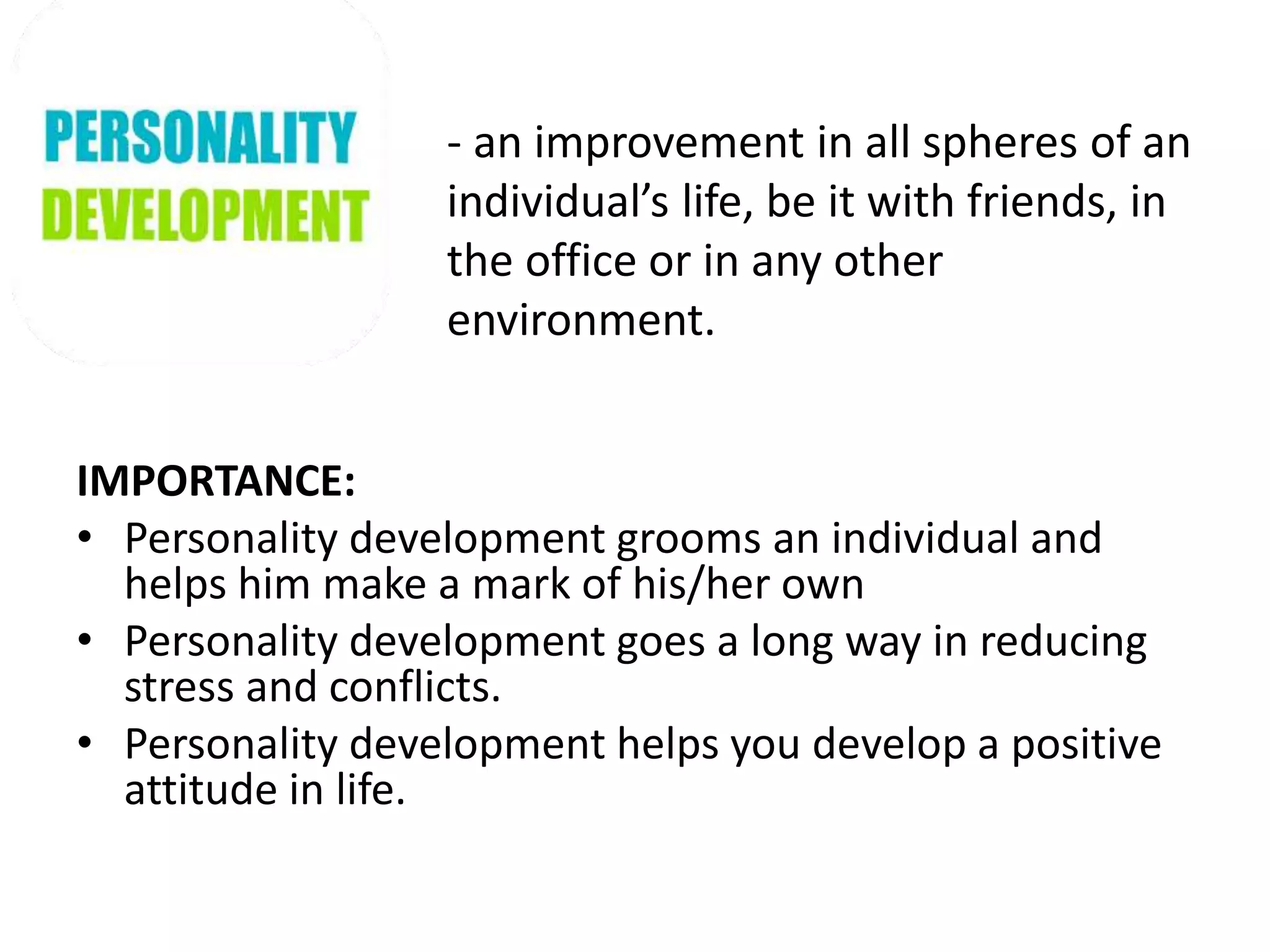 - an improvement in all spheres of an
individual’s life, be it with friends, in
the office or in any other
environment.
IMPORTANCE:
• Personality development grooms an individual and
helps him make a mark of his/her own
• Personality development goes a long way in reducing
stress and conflicts.
• Personality development helps you develop a positive
attitude in life.
 