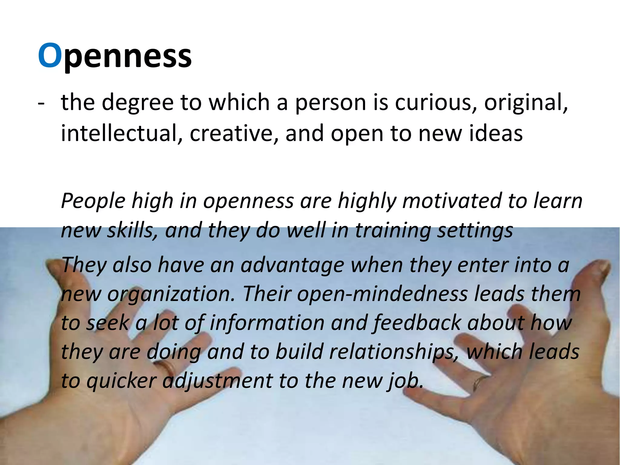 Openness
- the degree to which a person is curious, original,
intellectual, creative, and open to new ideas
People high in openness are highly motivated to learn
new skills, and they do well in training settings
They also have an advantage when they enter into a
new organization. Their open-mindedness leads them
to seek a lot of information and feedback about how
they are doing and to build relationships, which leads
to quicker adjustment to the new job.
 